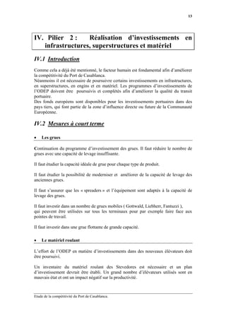 13




IV. Pilier 2 :    Réalisation d’investissements en
   infrastructures, superstructures et matériel
IV.1 Introduction
Comme cela a déjà été mentionné, le facteur humain est fondamental afin d’améliorer
la compétitivité du Port de Casablanca.
Néanmoins il est nécessaire de poursuivre certains investissements en infrastructures,
en superstructures, en engins et en matériel. Les programmes d’investissements de
l’ODEP doivent être poursuivis et complétés afin d’améliorer la qualité du transit
portuaire.
Des fonds européens sont disponibles pour les investissements portuaires dans des
pays tiers, qui font partie de la zone d’influence directe ou future de la Communauté
Européenne.

IV.2 Mesures à court terme

•   Les grues

Continuation du programme d’investissement des grues. Il faut réduire le nombre de
grues avec une capacité de levage insuffisante.

Il faut étudier la capacité idéale de grue pour chaque type de produit.

Il faut étudier la possibilité de moderniser et améliorer de la capacité de levage des
anciennes grues.

Il faut s’assurer que les « spreaders » et l’équipement sont adaptés à la capacité de
levage des grues.

Il faut investir dans un nombre de grues mobiles ( Gottwald, Liebherr, Fantuzzi ),
qui peuvent être utilisées sur tous les terminaux pour par exemple faire face aux
pointes de travail.

Il faut investir dans une grue flottante de grande capacité.

•   Le matériel roulant

L’effort de l’ODEP en matière d’investissements dans des nouveaux élévateurs doit
être poursuivi.

Un inventaire du matériel roulant des Stevedores est nécessaire et un plan
d’investissement devrait être établi. Un grand nombre d’élévateurs utilisés sont en
mauvais état et ont un impact négatif sur la productivité.



Etude de la compétitivité du Port de Casablanca.
 