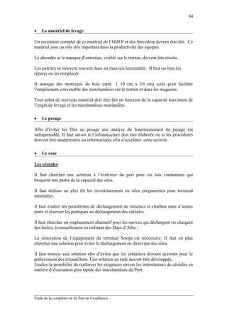 14


•   Le matériel de levage

Un inventaire complet de ce matériel de l’ODEP et des Stevedore devrait être fait. Ce
matériel joue un rôle très important dans la productivité des équipes.

Le désordre et le manque d’entretien, visible sur le terrain, doivent être résolu.

Les palettes se trouvent souvent dans un mauvais lamentable. Il faut ou bien les
réparer ou les remplacer.

Il manque des morceaux de bois carré ( 10 cm x 10 cm) sciés pour faciliter
l’empilement convenable des marchandises sur le terrain et dans les magasins.

Tout achat de nouveau matériel doit être fait en fonction de la capacité maximum de
l’engin de levage et les marchandises manipulées.

•   Le pesage

Afin d’éviter les files au pesage une analyse du fonctionnement du pesage est
indispensable. Il faut savoir si l’infrastructure doit être élaborée ou si les procédures
doivent être modernisées ou informatisées afin d’accélérer cette activité.

•   Le vrac

Les céréales

Il faut chercher une solution à l’extérieur du port pour les lots contaminés qui
bloquent une partie de la capacité des silos.

Il faut réaliser au plus tôt les investissements en silos programmés pour terminal
minéralier.

Il faut étudier les possibilités de déchargement de minerais et charbon dans d’autres
ports et réserver les portiques au déchargement des céréales.

Il faut chercher un emplacement alternatif pour les navires qui déchargent ou chargent
des huiles, éventuellement en utilisant des Ducs d’Albe ;

La rénovation de l’équipement du terminal Sosipo est nécessaire. Il faut en plus
chercher une solution pour éviter le déchargement en direct par des silos.

Il faut trouver une solution afin d’éviter que les céréaliers doivent accoster pour le
prélèvement des échantillons. Une solution en rade devrait être développée.
Etudier la possibilité de renforcer les exigences envers les importateurs de céréales en
matière d’évacuation plus rapide des marchandises du Port.




Etude de la compétitivité du Port de Casablanca.
 