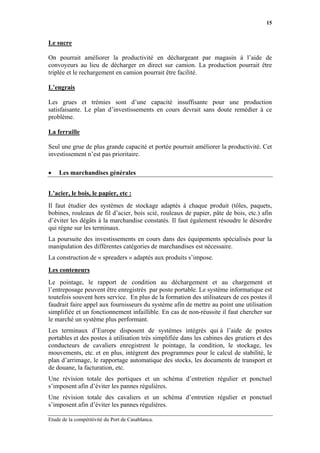 15


Le sucre

On pourrait améliorer la productivité en déchargeant par magasin à l’aide de
convoyeurs au lieu de décharger en direct sur camion. La production pourrait être
triplée et le rechargement en camion pourrait être facilité.

L’engrais

Les grues et trémies sont d’une capacité insuffisante pour une production
satisfaisante. Le plan d’investissements en cours devrait sans doute remédier à ce
problème.

La ferraille

Seul une grue de plus grande capacité et portée pourrait améliorer la productivité. Cet
investissement n’est pas prioritaire.

•   Les marchandises générales


L’acier, le bois, le papier, etc :
Il faut étudier des systèmes de stockage adaptés à chaque produit (tôles, paquets,
bobines, rouleaux de fil d’acier, bois scié, rouleaux de papier, pâte de bois, etc.) afin
d’éviter les dégâts à la marchandise constatés. Il faut également résoudre le désordre
qui règne sur les terminaux.
La poursuite des investissements en cours dans des équipements spécialisés pour la
manipulation des différentes catégories de marchandises est nécessaire.
La construction de « spreaders » adaptés aux produits s’impose.
Les conteneurs
Le pointage, le rapport de condition au déchargement et au chargement et
l’entreposage peuvent être enregistrés par poste portable. Le système informatique est
toutefois souvent hors service. En plus de la formation des utilisateurs de ces postes il
faudrait faire appel aux fournisseurs du système afin de mettre au point une utilisation
simplifiée et un fonctionnement infaillible. En cas de non-réussite il faut chercher sur
le marché un système plus performant.
Les terminaux d’Europe disposent de systèmes intégrés qui à l’aide de postes
portables et des postes à utilisation très simplifiée dans les cabines des grutiers et des
conducteurs de cavaliers enregistrent le pointage, la condition, le stockage, les
mouvements, etc. et en plus, intègrent des programmes pour le calcul de stabilité, le
plan d’arrimage, le rapportage automatique des stocks, les documents de transport et
de douane, la facturation, etc.
Une révision totale des portiques et un schéma d’entretien régulier et ponctuel
s’imposent afin d’éviter les pannes régulières.
Une révision totale des cavaliers et un schéma d’entretien régulier et ponctuel
s’imposent afin d’éviter les pannes régulières.

Etude de la compétitivité du Port de Casablanca.
 