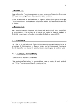 16


Le Terminal EST

Un grand nombre d’investissements est en cours, notamment l’extension du terminal
EST, deux nouveaux portiques et plusieurs nouveaux cavaliers.

En cas de nécessité on peut améliorer la capacité pour le stockage des vides par
l’investissement en « highstackers » qui peuvent empiler les conteneurs jusqu’à neuf
en hauteur.

Le Terminal Tarik

Il y a intérêt de réserver le terminal aux navires plus petits et de se servir uniquement
de grues mobiles. Ceci permettrait de gagner un matière d’aires de stockage et
flexibilité. Les portiques en bon état peuvent être déplacés au terminal EST.



•   Autres mesures

Une étude en ce qui concerne le financement d’infrastructures, de superstructures, de
technologie de l’informations et d’autres projets par la Communauté Européenne
devrait être réalisé afin de pouvoir identifier les opportunités pour les années à venir.


IV.3 Mesures à moyen terme
Continuation des mesures à court terme.

Faire une étude afin d’estimer les besoins à long terme en matière de quais profonds
afin d’éviter l’attente au mouillage de certains navires.




Etude de la compétitivité du Port de Casablanca.
 