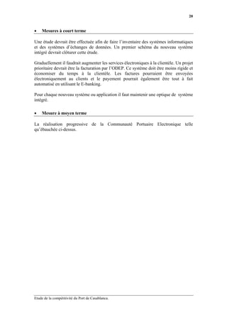 20


•   Mesures à court terme

Une étude devrait être effectuée afin de faire l’inventaire des systèmes informatiques
et des systèmes d’échanges de données. Un premier schéma du nouveau système
intégré devrait clôturer cette étude.

Graduellement il faudrait augmenter les services électroniques à la clientèle. Un projet
prioritaire devrait être la facturation par l’ODEP. Ce système doit être moins rigide et
économiser du temps à la clientèle. Les factures pourraient être envoyées
électroniquement au clients et le payement pourrait également être tout à fait
automatisé en utilisant le E-banking.

Pour chaque nouveau système ou application il faut maintenir une optique de système
intégré.

•   Mesure à moyen terme

La réalisation progressive de la Communauté Portuaire Electronique telle
qu’ébauchée ci-dessus.




Etude de la compétitivité du Port de Casablanca.
 