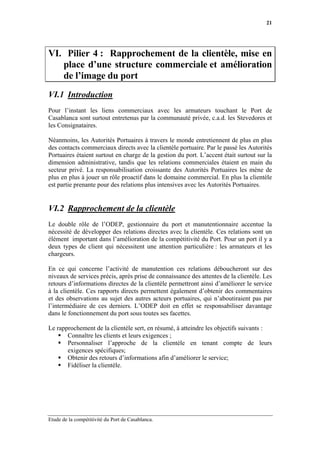 21




VI. Pilier 4 : Rapprochement de la clientèle, mise en
   place d’une structure commerciale et amélioration
   de l’image du port
VI.1 Introduction
Pour l’instant les liens commerciaux avec les armateurs touchant le Port de
Casablanca sont surtout entretenus par la communauté privée, c.a.d. les Stevedores et
les Consignataires.

Néanmoins, les Autorités Portuaires à travers le monde entretiennent de plus en plus
des contacts commerciaux directs avec la clientèle portuaire. Par le passé les Autorités
Portuaires étaient surtout en charge de la gestion du port. L’accent était surtout sur la
dimension administrative, tandis que les relations commerciales étaient en main du
secteur privé. La responsabilisation croissante des Autorités Portuaires les mène de
plus en plus à jouer un rôle proactif dans le domaine commercial. En plus la clientèle
est partie prenante pour des relations plus intensives avec les Autorités Portuaires.


VI.2 Rapprochement de la clientèle
Le double rôle de l’ODEP, gestionnaire du port et manutentionnaire accentue la
nécessité de développer des relations directes avec la clientèle. Ces relations sont un
élément important dans l’amélioration de la compétitivité du Port. Pour un port il y a
deux types de client qui nécessitent une attention particulière : les armateurs et les
chargeurs.

En ce qui concerne l’activité de manutention ces relations déboucheront sur des
niveaux de services précis, après prise de connaissance des attentes de la clientèle. Les
retours d’informations directes de la clientèle permettront ainsi d’améliorer le service
à la clientèle. Ces rapports directs permettent également d’obtenir des commentaires
et des observations au sujet des autres acteurs portuaires, qui n’aboutiraient pas par
l’intermédiaire de ces derniers. L’ODEP doit en effet se responsabiliser davantage
dans le fonctionnement du port sous toutes ses facettes.

Le rapprochement de la clientèle sert, en résumé, à atteindre les objectifs suivants :
       Connaître les clients et leurs exigences ;
       Personnaliser l’approche de la clientèle en tenant compte de leurs
       exigences spécifiques;
       Obtenir des retours d’informations afin d’améliorer le service;
       Fidéliser la clientèle.




Etude de la compétitivité du Port de Casablanca.
 