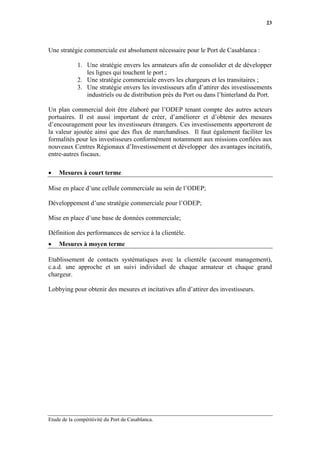 23




Une stratégie commerciale est absolument nécessaire pour le Port de Casablanca :

             1. Une stratégie envers les armateurs afin de consolider et de développer
                les lignes qui touchent le port ;
             2. Une stratégie commerciale envers les chargeurs et les transitaires ;
             3. Une stratégie envers les investisseurs afin d’attirer des investissements
                industriels ou de distribution près du Port ou dans l’hinterland du Port.

Un plan commercial doit être élaboré par l’ODEP tenant compte des autres acteurs
portuaires. Il est aussi important de créer, d’améliorer et d’obtenir des mesures
d’encouragement pour les investisseurs étrangers. Ces investissements apporteront de
la valeur ajoutée ainsi que des flux de marchandises. Il faut également faciliter les
formalités pour les investisseurs conformément notamment aux missions confiées aux
nouveaux Centres Régionaux d’Investissement et développer des avantages incitatifs,
entre-autres fiscaux.

•   Mesures à court terme

Mise en place d’une cellule commerciale au sein de l’ODEP;

Développement d’une stratégie commerciale pour l’ODEP;

Mise en place d’une base de données commerciale;

Définition des performances de service à la clientèle.
•   Mesures à moyen terme

Etablissement de contacts systématiques avec la clientèle (account management),
c.a.d. une approche et un suivi individuel de chaque armateur et chaque grand
chargeur.

Lobbying pour obtenir des mesures et incitatives afin d’attirer des investisseurs.




Etude de la compétitivité du Port de Casablanca.
 