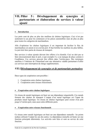 24




VII. Pilier 5 : Développement de synergies et
   partenariats et élaboration de services à valeur
   ajouté

•   Introduction

Les ports sont de plus en plus des maillons de chaînes logistiques. Ceci n’est pas
seulement le cas pour les conteneurs et les pièces automobiles mais de plus en plus
pour toutes les catégories de marchandises.

Afin d’optimiser les chaînes logistiques il est important de faciliter le flux de
marchandises en amont et en aval du port. Il faut fortifier les maillons les plus faibles.
Le port doit faire partie de réseaux de transport.

Des services à valeur ajoutée doivent être offerts à la clientèle. Ceci ne doit pas se
faire nécessairement dans le port, si par exemple il y a un manque de place comme à
Casablanca. Ces services peuvent être offerts dans l’arrière-pays. Des terminaux
satellites à l’intérieur de l’hinterland sont une alternative valable permettant d’offrir
ces services sans interruption de charge supplémentaire.

VII.1 Développement de synergies et de partenariats portuaires

Deux types de coopération sont possibles :

    1. Coopération entre chaînes logistiques
    2. Coopération entre réseaux fonctionnels



•   Coopération entre chaînes logistiques

Un réseau de nœuds logistiques est basé sur une dépendance séquentielle. Ces nœuds
forment des chaînes de transport L’output d’un nœud logistique est l’input du
prochain nœud logistique. Un réseau de chaînes logistiques peut exister d’un port
jusqu’à l’arrière-port, mais aussi entre différents ports.

•   Coopération entre réseaux fonctionnels


Ce réseau entre nœuds logistiques est basé sur une dépendance mutuelle : les points
nodaux utilisent l’output les uns des autres. La dépendance mutuelle est basée sur une
fonction principale déterminée. Les activités sont liées et sont au service de cette
fonction.


Etude de la compétitivité du Port de Casablanca.
 
