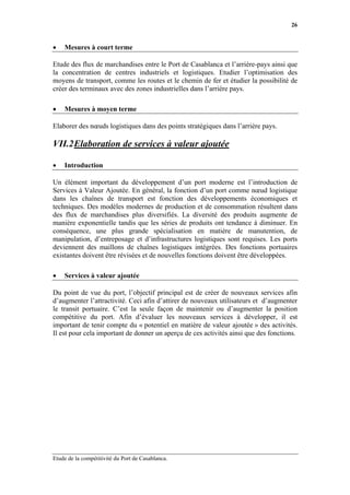 26


•   Mesures à court terme

Etude des flux de marchandises entre le Port de Casablanca et l’arrière-pays ainsi que
la concentration de centres industriels et logistiques. Etudier l’optimisation des
moyens de transport, comme les routes et le chemin de fer et étudier la possibilité de
créer des terminaux avec des zones industrielles dans l’arrière pays.

•   Mesures à moyen terme

Elaborer des nœuds logistiques dans des points stratégiques dans l’arrière pays.

VII.2 Elaboration de services à valeur ajoutée

•   Introduction

Un élément important du développement d’un port moderne est l’introduction de
Services à Valeur Ajoutée. En général, la fonction d’un port comme nœud logistique
dans les chaînes de transport est fonction des développements économiques et
techniques. Des modèles modernes de production et de consommation résultent dans
des flux de marchandises plus diversifiés. La diversité des produits augmente de
manière exponentielle tandis que les séries de produits ont tendance à diminuer. En
conséquence, une plus grande spécialisation en matière de manutention, de
manipulation, d’entreposage et d’infrastructures logistiques sont requises. Les ports
deviennent des maillons de chaînes logistiques intégrées. Des fonctions portuaires
existantes doivent être révisées et de nouvelles fonctions doivent être développées.

•   Services à valeur ajoutée

Du point de vue du port, l’objectif principal est de créer de nouveaux services afin
d’augmenter l’attractivité. Ceci afin d’attirer de nouveaux utilisateurs et d’augmenter
le transit portuaire. C’est la seule façon de maintenir ou d’augmenter la position
compétitive du port. Afin d’évaluer les nouveaux services à développer, il est
important de tenir compte du « potentiel en matière de valeur ajoutée » des activités.
Il est pour cela important de donner un aperçu de ces activités ainsi que des fonctions.




Etude de la compétitivité du Port de Casablanca.
 