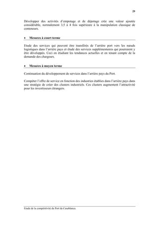 29


Développer des activités d’empotage et de dépotage crée une valeur ajoutée
considérable, normalement 3,5 à 4 fois supérieure à la manipulation classique de
conteneurs.

•   Mesures à court terme

Etude des services qui peuvent être transférés de l’arrière port vers les nœuds
logistiques dans l’arrière pays et étude des services supplémentaires qui pourraient y
être développés. Ceci en étudiant les tendances actuelles et en tenant compte de la
demande des chargeurs.

•   Mesures à moyen terme

Continuation du développement de services dans l’arrière pays du Port.

Compéter l’offre de service en fonction des industries établies dans l’arrière pays dans
une stratégie de créer des clusters industriels. Ces clusters augmentent l’attractivité
pour les investisseurs étrangers.




Etude de la compétitivité du Port de Casablanca.
 