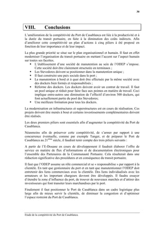 30




VIII.            Conclusions
L’amélioration de la compétitivité du Port de Casablanca est liée à la productivité et à
la durée du transit portuaire, en faite à la diminution des coûts indirects. Afin
d’améliorer cette compétitivité un plan d’actions à cinq piliers à été proposé en
fonction de leur importance et de leur impact.
La plus grande priorité se situe sur le plan organisationnel et humain. Il faut en effet
moderniser l’organisation du transit portuaire en mettant l’accent sur l’aspect humain
sur toutes ses facettes.
        L’établissement d’une société de manutention au sein de l’ODEP s’impose.
        Cette société doit être clairement structurée en terminaux ;
        Les Stevedores doivent se positionner dans la manutention unique ;
        Il faut construire une paix sociale dans le port ;
        La manutention à bord et à quai doit être effectuée par la même société avec
        des dockers bien formés et responsabilisés ;
        Réforme des dockers. Les dockers doivent avoir un contrat de travail. Il faut
        un pool unique et réduit pour faire face aux pointes en matière de travail. Ceci
        implique entre-autres une diminution de l’effectif d’environ 500 dockers, qui
        font actuellement partie du pool des Stevedores;
        Une meilleure formation pour tous les dockers.
La modernisation en infrastructures et superstructures est en cours de réalisation. Ces
projets doivent être menés à bout et certains investissements complémentaires doivent
être réalisés.
Les deux premiers piliers sont essentiels afin d’augmenter la compétitivité du Port de
Casablanca.
Néanmoins afin de préserver cette compétitivité, de s’armer par rapport à une
concurrence éventuelle, comme par exemple Tanger, et de préparer le Port de
Casablanca au 21ième siècle, il faudrait tenir compte des trois piliers suivants :
A partir de l’E-Douane en cours de développement il faudrait élaborer l’offre de
service en matière de flux d’informations et de documentation électroniques pour
l’ensemble des Partenaires de la Communauté Portuaire. Cela résulterait dans une
réduction significative des procédures et en conséquence du transit portuaire.
Il faut que l’ODEP assume un rôle commercial et se « responsabilise » par rapport à la
clientèle. En tant que gestionnaire du port et en tant que manutentionner l’ODEP doit
entretenir des liens commerciaux avec la clientèle. Des liens individualisés avec les
armateurs et les important chargeurs devront être développés. Il faudra essayer
d’étendre la zone d’influence du port, de trouver de nouveaux marchés et d’attirer des
investisseurs qui font transiter leurs marchandises par le port.
Finalement il faut positionner le Port de Casablanca dans un cadre logistique plus
large afin de mieux servir la clientèle, de diminuer la congestion et d’optimiser
l’espace restreint du Port de Casablanca.




Etude de la compétitivité du Port de Casablanca.
 