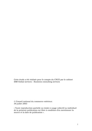 Cette étude a été réalisée pour le compte du CNCE par le cabinet
IBM Global services - Business consulting services




© Conseil national du commerce extérieur.
30 juillet 2003

« Toute reproduction partielle ou totale à usage collectif ou individuel
de la présente publication est libre à condition d’en mentionner la
source et la date de publication ».




                                                                           1
 
