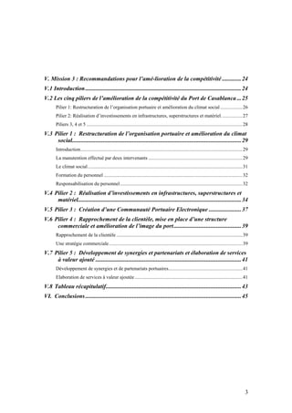 V. Mission 3 : Recommandations pour l’amé-lioration de la compétitivité .............24
V.1 Introduction ..........................................................................................................24
V.2 Les cinq piliers de l’amélioration de la compétitivité du Port de Casablanca ...25
       Pilier 1: Restructuration de l’organisation portuaire et amélioration du climat social .................. 26
       Pilier 2: Réalisation d’investissements en infrastructures, superstructures et matériel. ................ 27
       Piliers 3, 4 et 5 .............................................................................................................................. 28
V.3 Pilier 1 : Restructuration de l’organisation portuaire et amélioration du climat
     social...................................................................................................................29
       Introduction................................................................................................................................... 29
       La manutention effectué par deux intervenants ............................................................................ 29
       Le climat social ............................................................................................................................. 31
       Formation du personnel ................................................................................................................ 32
       Responsabilisation du personnel ................................................................................................... 32
V.4 Pilier 2 : Réalisation d’investissements en infrastructures, superstructures et
     matériel...............................................................................................................34
V.5 Pilier 3 : Création d’une Communauté Portuaire Electronique ......................37
V.6 Pilier 4 : Rapprochement de la clientèle, mise en place d’une structure
     commerciale et amélioration de l’image du port..............................................39
       Rapprochement de la clientèle ...................................................................................................... 39
       Une stratégie commerciale............................................................................................................ 39
V.7 Pilier 5 : Développement de synergies et partenariats et élaboration de services
     à valeur ajouté ...................................................................................................41
       Développement de synergies et de partenariats portuaires............................................................ 41
       Elaboration de services à valeur ajoutée .......................................................................................41
V.8 Tableau récapitulatif............................................................................................43
VI. Conclusions ..........................................................................................................45




                                                                                                                                                       3
 