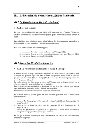 19




III. L’évolution du commerce extérieur Marocain

III.1 Le Plan Directeur Portuaire National

•   3.1.1 Les trois scénarios

Le Plan Directeur Portuaire National utilise trois scénarios afin d’estimer l’évolution
des flux commerciaux qui vont transiter par les ports marocains dans les années à
venir.

Ces prévisions sont très importantes afin d’adapter les infrastructures nécessaires et
l’organisation des ports aux flux commerciaux dans le futur.

Pour cela trois scénarios ont été développés :

        1. Le scénario du renforcement des liens avec l’Europe (S1) ;
        2. Le scénario d’ouverture plus internationale (autres pays que l’Europe) (S2) ;
        3. Le scénario d’ouverture maghrébine (S3).


III.2 Scénarios d'évolution des trafics

•   3.2.1 Un renforcement des liens entre le Maroc et L’Europe

L’accord Union Européenne-Maroc organise la libéralisation progressive des
échanges des produits agricoles. Des accords engagent le Maroc dans la création
progressive d’une zone libre d’échange (Z.L.E.) avec une diminution progressive des
droits de douane à la clef.
Ce renforcement des liens entre le Maroc et l’Europe aura un impact positif sur le
développement des secteurs industriels et agricoles.
Une croissance du secteur industriel d’environ 7% par an et une croissance du secteur
agro-alimentaire de l’ordre de 5% l’an sont envisageables.
Les échanges restent déséquilibrés en faveur des importations.

Le premier scénario prévoit pour les marchandises générales une croissance des
trafics unitisés :

-   Imports: 7,5 % jusqu’en 2005, puis 6,6 % jusqu’en 2010, et finalement 5,1 %
    jusqu’en 2015 ;
-   Exports: 3,4 % jusqu’en 2005, puis 4,6 jusqu’en 2010 et finalement 4,8 %
    jusqu’en 2015 ;
-   Baisse des productions d’agrumes et de primeurs à cause de la concurrence
    européenne (Espagne et nouveaux pays entrants).

En ce qui concerne le transport une concentration de trafics par des armateurs
spécialisés est prévue :

Etude de la compétitivité du Port de Casablanca.                   Rapport de Phase 1 v.1
 