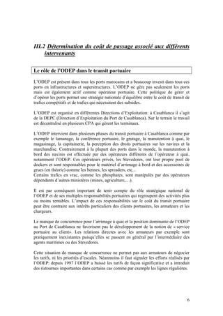 III.2 Détermination du coût de passage associé aux différents
     intervenants

Le rôle de l’ODEP dans le transit portuaire

L’ODEP est présent dans tous les ports marocains et a beaucoup investi dans tous ces
ports en infrastructures et superstructures. L’ODEP ne gère pas seulement les ports
mais est également actif comme opérateur portuaire. Cette politique de gérer et
d’opérer les ports permet une stratégie nationale d’équilibre entre le coût de transit de
trafics compétitifs et de trafics qui nécessitent des subsides.

L’ODEP est organisé en différentes Directions d’Exploitation: à Casablanca il s’agit
de la DEPC (Direction d’Exploitation du Port de Casablanca). Sur le terrain le travail
est décentralisé en plusieurs CPA qui gèrent les terminaux.

L’ODEP intervient dans plusieurs phases du transit portuaire à Casablanca comme par
exemple le lamanage, la conférence portuaire, le grutage, la manutention à quai, le
magasinage, la capitainerie, la perception des droits portuaires sur les navires et la
marchandise. Contrairement à la plupart des ports dans le monde, la manutention à
bord des navires est effectuée par des opérateurs différents de l’opérateur à quai,
notamment l’ODEP. Ces opérateurs privés, les Stevedores, ont leur propre pool de
dockers et sont responsables pour le matériel d’arrimage à bord et des accessoires de
grues (en théorie) comme les bennes, les spreaders, etc...
Certains trafics en vrac, comme les phosphates, sont manipulés par des opérateurs
dépendants d’autres ministères (mines, agriculture,…).

Il est par conséquent important de tenir compte du rôle stratégique national de
l’ODEP et de ses multiples responsabilités portuaires qui regroupent des activités plus
ou moins rentables. L’impact de ces responsabilités sur le coût du transit portuaire
peut être contraire aux intérêts particuliers des clients portuaires, les armateurs et les
chargeurs.

Le manque de concurrence pour l’arrimage à quai et la position dominante de l’ODEP
au Port de Casablanca ne favorisent pas le développement de la notion de « service
portuaire au client». Les relations directes avec les armateurs par exemple sont
pratiquement inexistantes puisqu’elles se passent en général par l’intermédiaire des
agents maritimes ou des Stevedores.

Cette situation de manque de concurrence ne permet pas aux armateurs de négocier
les tarifs, ni les priorités d’escales. Néanmoins il faut signaler les efforts réalisés par
l’ODEP: depuis 1997 l’ODEP a baissé les tarifs de façon significative et a introduit
des ristournes importantes dans certains cas comme par exemple les lignes régulières.




                                                                                         6
 
