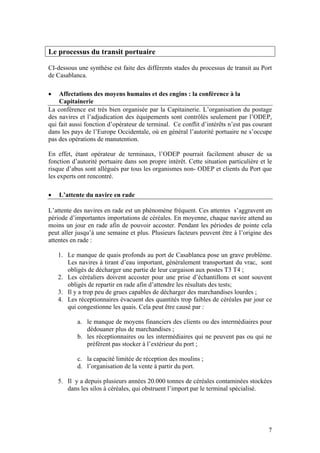 Le processus du transit portuaire

CI-dessous une synthèse est faite des différents stades du processus de transit au Port
de Casablanca.

•   Affectations des moyens humains et des engins : la conférence à la
    Capitainerie
La conférence est très bien organisée par la Capitainerie. L’organisation du postage
des navires et l’adjudication des équipements sont contrôlés seulement par l’ODEP,
qui fait aussi fonction d’opérateur de terminal. Ce conflit d’intérêts n’est pas courant
dans les pays de l’Europe Occidentale, où en général l’autorité portuaire ne s’occupe
pas des opérations de manutention.

En effet, étant opérateur de terminaux, l’ODEP pourrait facilement abuser de sa
fonction d’autorité portuaire dans son propre intérêt. Cette situation particulière et le
risque d’abus sont allégués par tous les organismes non- ODEP et clients du Port que
les experts ont rencontré.

•   L’attente du navire en rade

L’attente des navires en rade est un phénomène fréquent. Ces attentes s’aggravent en
période d’importantes importations de céréales. En moyenne, chaque navire attend au
moins un jour en rade afin de pouvoir accoster. Pendant les périodes de pointe cela
peut aller jusqu’à une semaine et plus. Plusieurs facteurs peuvent être à l’origine des
attentes en rade :

    1. Le manque de quais profonds au port de Casablanca pose un grave problème.
       Les navires à tirant d’eau important, généralement transportant du vrac, sont
       obligés de décharger une partie de leur cargaison aux postes T3 T4 ;
    2. Les céréaliers doivent accoster pour une prise d’échantillons et sont souvent
       obligés de repartir en rade afin d’attendre les résultats des tests;
    3. Il y a trop peu de grues capables de décharger des marchandises lourdes ;
    4. Les réceptionnaires évacuent des quantités trop faibles de céréales par jour ce
       qui congestionne les quais. Cela peut être causé par :

           a. le manque de moyens financiers des clients ou des intermédiaires pour
              dédouaner plus de marchandises ;
           b. les réceptionnaires ou les intermédiaires qui ne peuvent pas ou qui ne
              préfèrent pas stocker à l’extérieur du port ;

           c. la capacité limitée de réception des moulins ;
           d. l’organisation de la vente à partir du port.

    5. Il y a depuis plusieurs années 20.000 tonnes de céréales contaminées stockées
       dans les silos à céréales, qui obstruent l’import par le terminal spécialisé.




                                                                                       7
 