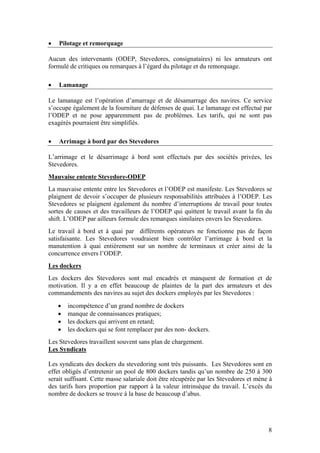 •   Pilotage et remorquage

Aucun des intervenants (ODEP, Stevedores, consignataires) ni les armateurs ont
formulé de critiques ou remarques à l’égard du pilotage et du remorquage.

•   Lamanage

Le lamanage est l’opération d’amarrage et de désamarrage des navires. Ce service
s’occupe également de la fourniture de défenses de quai. Le lamanage est effectué par
l’ODEP et ne pose apparemment pas de problèmes. Les tarifs, qui ne sont pas
exagérés pourraient être simplifiés.

•   Arrimage à bord par des Stevedores

L’arrimage et le désarrimage à bord sont effectués par des sociétés privées, les
Stevedores.
Mauvaise entente Stevedore-ODEP
La mauvaise entente entre les Stevedores et l’ODEP est manifeste. Les Stevedores se
plaignent de devoir s’occuper de plusieurs responsabilités attribuées à l’ODEP. Les
Stevedores se plaignent également du nombre d’interruptions de travail pour toutes
sortes de causes et des travailleurs de l’ODEP qui quittent le travail avant la fin du
shift. L’ODEP par ailleurs formule des remarques similaires envers les Stevedores.
Le travail à bord et à quai par différents opérateurs ne fonctionne pas de façon
satisfaisante. Les Stevedores voudraient bien contrôler l’arrimage à bord et la
manutention à quai entièrement sur un nombre de terminaux et créer ainsi de la
concurrence envers l’ODEP.
Les dockers
Les dockers des Stevedores sont mal encadrés et manquent de formation et de
motivation. Il y a en effet beaucoup de plaintes de la part des armateurs et des
commandements des navires au sujet des dockers employés par les Stevedores :
    •   incompétence d’un grand nombre de dockers
    •   manque de connaissances pratiques;
    •   les dockers qui arrivent en retard;
    •   les dockers qui se font remplacer par des non- dockers.
Les Stevedores travaillent souvent sans plan de chargement.
Les Syndicats

Les syndicats des dockers du stevedoring sont très puissants. Les Stevedores sont en
effet obligés d’entretenir un pool de 800 dockers tandis qu’un nombre de 250 à 300
serait suffisant. Cette masse salariale doit être récupérée par les Stevedores et mène à
des tarifs hors proportion par rapport à la valeur intrinsèque du travail. L’excès du
nombre de dockers se trouve à la base de beaucoup d’abus.




                                                                                      8
 
