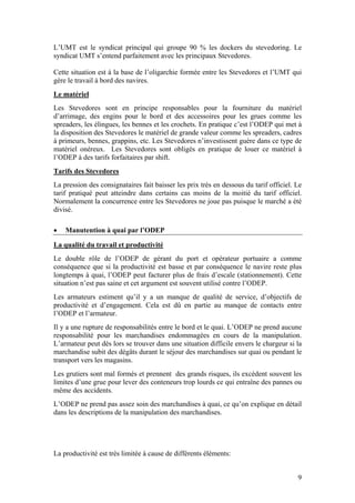 L’UMT est le syndicat principal qui groupe 90 % les dockers du stevedoring. Le
syndicat UMT s’entend parfaitement avec les principaux Stevedores.

Cette situation est à la base de l’oligarchie formée entre les Stevedores et l’UMT qui
gère le travail à bord des navires.
Le matériel
Les Stevedores sont en principe responsables pour la fourniture du matériel
d’arrimage, des engins pour le bord et des accessoires pour les grues comme les
spreaders, les élingues, les bennes et les crochets. En pratique c’est l’ODEP qui met à
la disposition des Stevedores le matériel de grande valeur comme les spreaders, cadres
à primeurs, bennes, grappins, etc. Les Stevedores n’investissent guère dans ce type de
matériel onéreux. Les Stevedores sont obligés en pratique de louer ce matériel à
l’ODEP à des tarifs forfaitaires par shift.
Tarifs des Stevedores
La pression des consignataires fait baisser les prix très en dessous du tarif officiel. Le
tarif pratiqué peut atteindre dans certains cas moins de la moitié du tarif officiel.
Normalement la concurrence entre les Stevedores ne joue pas puisque le marché a été
divisé.

•   Manutention à quai par l’ODEP

La qualité du travail et productivité
Le double rôle de l’ODEP de gérant du port et opérateur portuaire a comme
conséquence que si la productivité est basse et par conséquence le navire reste plus
longtemps à quai, l’ODEP peut facturer plus de frais d’escale (stationnement). Cette
situation n’est pas saine et cet argument est souvent utilisé contre l’ODEP.
Les armateurs estiment qu’il y a un manque de qualité de service, d’objectifs de
productivité et d’engagement. Cela est dû en partie au manque de contacts entre
l’ODEP et l’armateur.
Il y a une rupture de responsabilités entre le bord et le quai. L’ODEP ne prend aucune
responsabilité pour les marchandises endommagées en cours de la manipulation.
L’armateur peut dès lors se trouver dans une situation difficile envers le chargeur si la
marchandise subit des dégâts durant le séjour des marchandises sur quai ou pendant le
transport vers les magasins.
Les grutiers sont mal formés et prennent des grands risques, ils excèdent souvent les
limites d’une grue pour lever des conteneurs trop lourds ce qui entraîne des pannes ou
même des accidents.
L’ODEP ne prend pas assez soin des marchandises à quai, ce qu’on explique en détail
dans les descriptions de la manipulation des marchandises.




La productivité est très limitée à cause de différents éléments:


                                                                                        9
 