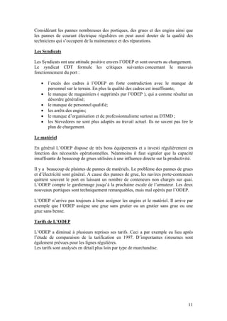 Considérant les pannes nombreuses des portiques, des grues et des engins ainsi que
les pannes de courant électrique régulières on peut aussi douter de la qualité des
techniciens qui s’occupent de la maintenance et des réparations.

Les Syndicats

Les Syndicats ont une attitude positive envers l’ODEP et sont ouverts au changement.
Le syndicat CDT formule les critiques suivantes concernant le mauvais
fonctionnement du port :

   •   l’excès des cadres à l’ODEP en forte contradiction avec le manque de
       personnel sur le terrain. En plus la qualité des cadres est insuffisante;
   •   le manque de magasiniers ( supprimés par l’ODEP ), qui a comme résultat un
       désordre généralisé;
   •   le manque de personnel qualifié;
   •   les arrêts des engins;
   •   le manque d’organisation et de professionnalisme surtout au DTMD ;
   •   les Stevedores ne sont plus adaptés au travail actuel. Ils ne savent pas lire le
       plan de chargement.

Le matériel

En général L’ODEP dispose de très bons équipements et a investi régulièrement en
fonction des nécessités opérationnelles. Néanmoins il faut signaler que la capacité
insuffisante de beaucoup de grues utilisées à une influence directe sur la productivité.

Il y a beaucoup de plaintes de pannes de matériels. Le problème des pannes de grues
et d’électricité sont général. A cause des pannes de grue, les navires porte-conteneurs
quittent souvent le port en laissant un nombre de conteneurs non chargés sur quai.
L’ODEP compte le gardiennage jusqu’à la prochaine escale de l’armateur. Les deux
nouveaux portiques sont techniquement remarquables, mais mal opérés par l’ODEP.

L’ODEP n’arrive pas toujours à bien assigner les engins et le matériel. Il arrive par
exemple que l’ODEP assigne une grue sans grutier ou un grutier sans grue ou une
grue sans benne.

Tarifs de L’ODEP

L’ODEP a diminué à plusieurs reprises ses tarifs. Ceci a par exemple eu lieu après
l’étude de comparaison de la tarification en 1997. D’importantes ristournes sont
également prévues pour les lignes régulières.
Les tarifs sont analysés en détail plus loin par type de marchandise.




                                                                                     11
 