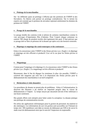 •   Pointage de la marchandise

Sur les différents quais un pointage s’effectue par des pointeurs de l’ODEP et des
Stevedores. En théorie cela permet un pointage contradictoire. Sur le terrain les
experts ont constaté que le pointeur du stevedore reprenait entièrement les données du
pointeur de l’ODEP.



•   Pesage de la marchandise

Le pesage double des camions (vide et pleins) de certaines marchandises comme le
vrac provoque d’importantes files d’attentes. Pour l’export chaque conteneur ou
camion TIR chargé de produits textiles doit également être pesé. Il faut préciser que
ce pesage doit se faire en présence de la douane qui opère avec des horaires restreints.

•   Dépotage et empotage des semi-remorques et des conteneurs

Grâce à la concurrence entre l’ODEP et des firmes privées ( p.e. Ziegler ), le dépotage
et empotage est très efficient et productif. Ceci est le cas pour les firmes privées et
l’ODEP.



•   Magasinage

Comme pour l’empotage et le dépotage il y la concurrence entre l’ODEP et des firmes
privées ( p.e. Ziegler ). Le magasinage est très efficient et productif.

Récemment, dans le but de dégager les terminaux le plus vite possible, l’ODEP a
construit des magasins qui sont mis à la disposition des firmes privées pour le
dédouanement des marchandises à un tarif compétitif.

•   Déclaration et visite douanière

Les procédures de douane ne posent plus de problèmes. Grâce à l’informatisation, la
direction des Douanes a pu réaliser un important progrès dans la vitesse de
dédouanement à l’import. Le temps moyen par document devrait d’être inférieure à
une heure seulement.

Des grands efforts sont entrepris pour lutter contre la corruption. La douane pratique
une politique de communication ouverte.

On utilise des applications informatiques pour la gestion du personnel, du matériel et
des statistiques. Les informations de suivi de gestion sont accessibles sur l’Intranet en
temps réel. 300 expéditeurs sont déjà en mesure de dédouaner par EDI et de suivre le
stade exact de dédouanement ainsi que le nom de l’inspecteur en responsable.




                                                                                      12
 