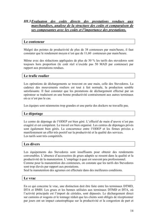 III.3 Evaluaton des coûts directs des prestations rendues aux
      marchandises, analyse de la structure des coûts et comparaison de
      ses composantes avec les coûts et l’importance des prestations.


Le conteneur

Malgré des pointes de productivité de plus de 38 conteneurs par main/heure, il faut
constater que le rendement moyen n’est que de 11,60 conteneurs par main/heure.

Même avec des réductions appliquées de plus de 50 % les tarifs des stevedores sont
toujours hors proportion (le coût réel n’excède pas 50 MAD par conteneur) par
rapport aux prestations rendues.

Le trafic roulier

Les opérations de déchargements se trouvent en une main, celle des Stevedores. La
cadence des mouvements rouliers est tout à fait normale, la production semble
satisfaisante. Il faut constater que les prestations de déchargement effectué par un
opérateur se traduisent en une bonne productivité contrairement aux autres terminaux
où ce n’est pas le cas.

Les équipes sont néanmoins trop grandes et une partie des dockers ne travaille pas.

Le dépotage

Le centre de dépotage de l’ODEP est bien géré. L’effectif de main d’œuvre n’est pas
exagéré et est compétent. Le travail est bien organisé. Les centres de dépotages privés
sont également bien gérés. La concurrence entre l’ODEP et les firmes privées a
manifestement un effet très positif sur la productivité et la qualité des services.
Les tarifs sont très compétitifs.

Les divers

Les équipements des Stevedores sont insuffisants pour obtenir des rendements
convenables. L’absence d’accessoires de grues adaptés se ressent dans la qualité et la
productivité de la manutention. L’empilage à quai est souvent peu professionnel.
Comme pour la manutention des conteneurs, on constate que les tarifs des Stevedores
sont trop élevés par rapport aux prestations.
Seul la manutention des agrumes est effectuée dans des meilleures conditions.

Le vrac

En ce qui concerne le vrac, une distinction doit être faite entre les terminaux DTMD,
DTA et DMH. Les grues et les bennes utilisées aux terminaux DTMD et DTA, où
l’activité principale est l’import de céréales, sont dépassés. Le déchargement direct
sur camions et wagons et le tonnage réduit que les clients sont obligés de réceptionner
par jours ont un impact catastrophique sur la productivité et la congestion de part et


                                                                                      14
 
