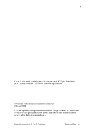2




Cette étude a été réalisée pour le compte du CNCE par le cabinet
IBM Global services - Business consulting services




© Conseil national du commerce extérieur.
20 mai 2002

« Toute reproduction partielle ou totale à usage collectif ou individuel
de la présente publication est libre à condition d’en mentionner la
source et la date de publication ».



Etude de la compétitivité du Port de Casablanca.        Rapport de Phase 1 v.1
 