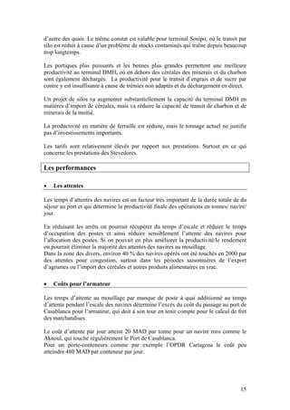 d’autre des quais. Le même constat est valable pour terminal Sosipo, où le transit par
silo est réduit à cause d’un problème de stocks contaminés qui traîne depuis beaucoup
trop longtemps.

Les portiques plus puissants et les bennes plus grandes permettent une meilleure
productivité au terminal DMH, où en dehors des céréales des minerais et du charbon
sont également déchargés. La productivité pour le transit d’engrais et de sucre par
contre y est insuffisante à cause de trémies non adaptés et du déchargement en direct.

Un projet de silos va augmenter substantiellement la capacité du terminal DMH en
matières d’import de céréales, mais va réduire la capacité de transit de charbon et de
minerais de la moitié.

La productivité en matière de ferraille est réduite, mais le tonnage actuel ne justifie
pas d’investissements importants.

Les tarifs sont relativement élevés par rapport aux prestations. Surtout en ce qui
concerne les prestations des Stevedores.

Les performances

•   Les attentes

Les temps d’attentes des navires est un facteur très important de la durée totale de du
séjour au port et qui détermine la productivité finale des opérations en tonnes/ navire/
jour.

En réduisant les arrêts on pourrait récupérer du temps d’escale et réduire le temps
d’occupation des postes et ainsi réduire sensiblement l’attente des navires pour
l’allocation des postes. Si on pouvait en plus améliorer la productivité/le rendement
on pourrait éliminer la majorité des attentes des navires au mouillage.
Dans la zone des divers, environ 40 % des navires opérés ont été touchés en 2000 par
des attentes pour congestion, surtout dans les périodes saisonnières de l’export
d’agrumes ou l’import des céréales et autres produits alimentaires en vrac.

•   Coûts pour l’armateur

Les temps d’attente au mouillage par manque de poste à quai additionné au temps
d’attente pendant l’escale des navires détermine l’excès du coût du passage au port de
Casablanca pour l’armateur, qui doit à son tour en tenir compte pour le calcul de fret
des marchandises.

Le coût d’attente par jour atteint 20 MAD par tonne pour un navire roro comme le
Aknoul, qui touche régulièrement le Port de Casablanca.
Pour un porte-conteneurs comme par exemple l’OPDR Cartagena le coût peu
atteindre 480 MAD par conteneur par jour.




                                                                                     15
 