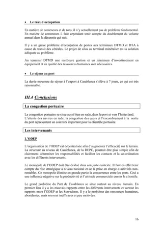 •   Le taux d’occupation

En matière de conteneurs et de roro, il n’y actuellement pas de problème fondamental.
En matière de conteneurs il faut cependant tenir compte du doublement du volume
annuel dans la décennie qui suit.

Il y a un grave problème d’occupation de postes aux terminaux DTMD et DTA à
cause du transit des céréales. Le projet de silos au terminal minéralier est la solution
adéquate au problème.

Au terminal DTMD une meilleure gestion et un minimum d’investissement en
équipement et en qualité des ressources humaines sont nécessaires.

•   Le séjour au port

La durée moyenne de séjour à l’export à Casablanca s’élève à 7 jours, ce qui est très
raisonnable.


III.4 Conclusions
La congestion portuaire

La congestion portuaire se situe aussi bien en rade, dans le port et vers l’hinterland.
L’attente des navires en rade, la congestion des quais et l’encombrement à la sortie
du port représentent un coût très important pour la clientèle portuaire.

Les intervenants

L’ODEP

L’organisation de l’ODEP est décentralisée afin d’augmenter l’efficacité sur le terrain.
La structure au niveau de Casablanca, de la DEPC, pourrait être plus simple afin de
clairement déterminer les responsabilités et faciliter les contacts et la co-ordination
avec les différents intervenants.

Le monopole de l’ODEP doit être évalué dans son juste contexte. Il faut en effet tenir
compte du rôle stratégique à niveau national et de la prise en charge d’activités non-
rentables. Ce monopole élimine en grande partie la concurrence entre les ports. Ceci a
une influence négative sur la productivité et l’attitude commerciale envers la clientèle.

Le grand problème du Port de Casablanca se situe surtout au niveau humain. En
premier lieu il y a les mauvais rapports entre les différents intervenants et surtout les
rapports entre l’ODEP et les Stevedores. Il y a le problème des ressources humaines,
abondantes, mais souvent inefficaces et peu motivées.




                                                                                      16
 