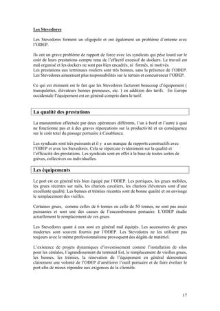 Les Stevedores

Les Stevedores forment un oligopole et ont également un problème d’entente avec
l’ODEP.

Ils ont un grave problème de rapport de force avec les syndicats qui pèse lourd sur le
coût de leurs prestations compte tenu de l’effectif excessif de dockers. Le travail est
mal organisé et les dockers ne sont pas bien encadrés, ni formés, ni motivés.
Les prestations aux terminaux rouliers sont très bonnes, sans la présence de l’ODEP.
Les Stevedores aimeraient plus responsabilités sur le terrain et concurrencer l’ODEP.

Ce qui est étonnent est le fait que les Stevedores facturent beaucoup d’équipement (
transpalettes, élévateurs bennes preneuses, etc. ) en addition des tarifs. En Europe
occidentale l’équipement est en général compris dans le tarif.


La qualité des prestations

La manutention effectuée par deux opérateurs différents, l’un à bord et l’autre à quai
ne fonctionne pas et à des graves répercutions sur la productivité et en conséquence
sur le coût total du passage portuaire à Casablanca.

Les syndicats sont très puissants et il y a un manque de rapports constructifs avec
l’ODEP et avec les Stevedores. Cela se répercute évidemment sur la qualité et
l’efficacité des prestations. Les syndicats sont en effet à la base de toutes sortes de
grèves, collectives ou individuelles.

Les équipements

Le port est en général très bien équipé par l’ODEP. Les portiques, les grues mobiles,
les grues récentes sur rails, les chariots cavaliers, les chariots élévateurs sont d’une
excellente qualité. Les bennes et trémies récentes sont de bonne qualité et on envisage
le remplacement des vieilles.

Certaines grues, comme celles de 6 tonnes ou celle de 50 tonnes, ne sont pas assez
puissantes et sont une des causes de l’encombrement portuaire. L’ODEP étudie
actuellement le remplacement de ces grues.

Les Stevedores quant à eux sont en général mal équipés. Les accessoires de grues
modernes sont souvent fournis par l’ODEP. Les Stevedores ne les utilisent pas
toujours avec le même professionnalisme provoquent des dégâts de matériel.

L’existence de projets dynamiques d’investissement comme l’installation de silos
pour les céréales, l’agrandissement du terminal Est, le remplacement de vieilles grues,
les bennes, les trémies, la rénovation de l’équipement en général démontrent
clairement une volonté de l’ODEP d’améliorer l’outil portuaire et de faire évoluer le
port afin de mieux répondre aux exigences de la clientèle.




                                                                                          17
 