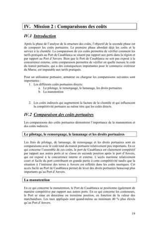 IV. Mission 2 : Comparaisons des coûts
IV.1 Introduction
Après la phase de l’analyse de la structure des coûts, l’objectif de la seconde phase est
de comparer les coûts portuaires. La première phase abordait déjà les coûts et le
service à la clientèle. La comparaison de ces coûts permettra de vérifier comment les
tarifs pratiqués au Port de Casablanca se situent par rapport aux ports dans la région et
par rapport au Port d’Anvers. Bien que le Port de Casablanca ne soit pas exposé à la
concurrence externe, cette comparaison permettra de vérifier en quelle mesure le coût
du transit portuaire, qui a des conséquences importantes pour le commerce extérieur
du Maroc, est imputable aux tarifs pratiqués.

Pour un utilisateur portuaire, armateur ou chargeur les comparaisons suivantes sont
importantes :
   1. Les différents coûts portuaires directs:
          a. Le pilotage, le remorquage, le lamanage, les droits portuaires
          b. La manutention


   2. Les coûts indirects qui augmentent la facture de la clientèle et qui influencent
      la compétitivité portuaire au même titre que les coûts directs.

IV.2 Comparaison des coûts portuaires
Les comparaisons des coûts portuaires démontrent l’importance de la manutention et
des coûts indirects.

Le pilotage, le remorquage, le lamanage et les droits portuaires

Les frais de pilotage, de lamanage, de remorquage et les droits portuaires sont en
comparaisons avec le coût total du transit portuaire relativement peu importants. En ce
qui concerne l’ensemble de ces coûts, le port de Casablanca est clairement compétitif
par rapport aux autres ports et se classe en seconde position après le port d’Anvers,
qui est exposé à la concurrence interne et externe. L’accès maritime relativement
court et facile du port contribuent en grande partie à cette compétitivité tandis que la
situation à l’intérieur des terres à Anvers est reflétée dans les coûts nautiques. Cet
accès facile au Port de Casablanca permet de lever des droits portuaires beaucoup plus
importants qu’au Port d’Anvers.

La manutention

En ce qui concerne la manutention, le Port de Casablanca se positionne également de
manière compétitive par rapport aux autres ports. En ce qui concerne les conteneurs,
le Port se situe en deuxième ou troisième position, en fonction de la valeur des
marchandises. Les taux appliqués sont quand-même au minimum 40 % plus élevés
qu’au Port d’Anvers.


                                                                                      19
 