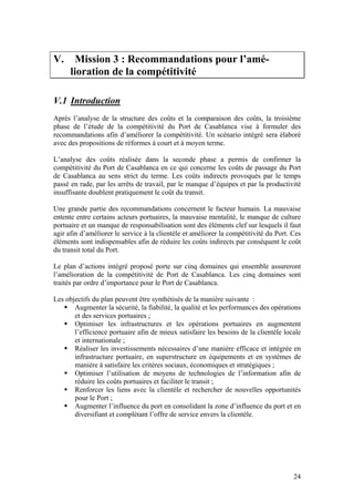 V.      Mission 3 : Recommandations pour l’amé-
      lioration de la compétitivité

V.1 Introduction
Après l’analyse de la structure des coûts et la comparaison des coûts, la troisième
phase de l’étude de la compétitivité du Port de Casablanca vise à formuler des
recommandations afin d’améliorer la compétitivité. Un scénario intégré sera élaboré
avec des propositions de réformes à court et à moyen terme.

L’analyse des coûts réalisée dans la seconde phase a permis de confirmer la
compétitivité du Port de Casablanca en ce qui concerne les coûts de passage du Port
de Casablanca au sens strict du terme. Les coûts indirects provoqués par le temps
passé en rade, par les arrêts de travail, par le manque d’équipes et par la productivité
insuffisante doublent pratiquement le coût du transit.

Une grande partie des recommandations concernent le facteur humain. La mauvaise
entente entre certains acteurs portuaires, la mauvaise mentalité, le manque de culture
portuaire et un manque de responsabilisation sont des éléments clef sur lesquels il faut
agir afin d’améliorer le service à la clientèle et améliorer la compétitivité du Port. Ces
éléments sont indispensables afin de réduire les coûts indirects par conséquent le coût
du transit total du Port.

Le plan d’actions intégré proposé porte sur cinq domaines qui ensemble assureront
l’amélioration de la compétitivité de Port de Casablanca. Les cinq domaines sont
traités par ordre d’importance pour le Port de Casablanca.

Les objectifs du plan peuvent être synthétisés de la manière suivante :
       Augmenter la sécurité, la fiabilité, la qualité et les performances des opérations
       et des services portuaires ;
       Optimiser les infrastructures et les opérations portuaires en augmentent
       l’efficience portuaire afin de mieux satisfaire les besoins de la clientèle locale
       et internationale ;
       Réaliser les investissements nécessaires d’une manière efficace et intégrée en
       infrastructure portuaire, en superstructure en équipements et en systèmes de
       manière à satisfaire les critères sociaux, économiques et stratégiques ;
       Optimiser l’utilisation de moyens de technologies de l’information afin de
       réduire les coûts portuaires et faciliter le transit ;
       Renforcer les liens avec la clientèle et rechercher de nouvelles opportunités
       pour le Port ;
       Augmenter l’influence du port en consolidant la zone d’influence du port et en
       diversifiant et complétant l’offre de service envers la clientèle.




                                                                                       24
 