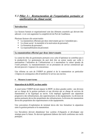 V.3 Pilier 1 : Restructuration de l’organisation portuaire et
    amélioration du climat social

Introduction

Les facteurs humain et organisationnel sont des éléments essentiels qui doivent être
adressés si on veut augmenter la compétitivité du Port de Casablanca.

Plusieurs facteurs clés seront traités:
       La manutention effectuée par deux intervenants qui ne s’entendent pas ;
       Le climat social : la mentalité et la motivation du personnel ;
       La formation du personnel ;
       La responsabilisation du personnel.

La manutention effectué par deux intervenants

Le cumul de rôles de gestionnaire portuaire avec celui d’opérateur ne contribue pas à
la productivité. Le gestionnaire du port doit être un acteur neutre qui veille à
maximaliser l’utilisation de l’infrastructure et à maximaliser la valeur ajoutée de
l’outil portuaire. Le manutentionnaire est un prestataire de service commercial qui
devrait pouvoir s’exposer à la concurrence.

Une réforme au sein de l’ODEP en général et de la manutention en particulier
s’impose en conséquence afin d’améliorer le service aux navires.

•   Mesures à court terme

Séparation de la DEPC en deux unités

A court terme l’ODEP devrait séparer la DEPC en deux grandes unités : une division
qui se charge de la gestion portuaire et une division qui se charge de services de
manutention et de logistique au navire. Cela implique également une séparation
progressive des infrastructures, des superstructures et des équipements. La division de
gestion portuaire devra être propriétaire des infrastructures, la division de manutention
devra être propriétaire des superstructures et des équipements.

Une convention d’exploitation de terminal devra dès lors formaliser la séparation
entre la gestion portuaire et la manutention.

Les Stevedores doivent abandonner leur système d’oligopole et développer une
stratégie pour le future. Ils doivent également élaborer des tarifs conformes aux tarifs
pratiqués.




                                                                                      29
 