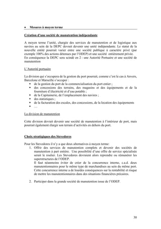 •   Mesures à moyen terme

Création d’une société de manutention indépendante

A moyen terme l’unité, chargée des services de manutention et de logistique aux
navires au sein de la DEPC devrait devenir une unité indépendante. Le statut de la
nouvelle entité pourrait varier entre une société publique à caractère privé (par
exemple 100% des actions détenues par l’ODEP) et une société entièrement privée.
En conséquence la DEPC sera scindé en 2 : une Autorité Portuaire et une société de
manutention

L’Autorité portuaire

La division qui s’occupera de la gestion du port pourrait, comme c’est le cas à Anvers,
Barcelone et Marseille s’occuper :
       de la gestion du port de la commercialisation du port entier ;
       des concessions des terrains, des magasins et des équipements et de la
       fourniture d’électricité et d’eau potable ;
       de la Capitainerie, de l’emplacement des navires ;
       des statistiques ;
       de la facturation des escales, des concessions, de la location des équipements
       …

La division de manutention

Cette division devrait devenir une société de manutention à l’intérieur de port, mais
pourrait également élargir son terrain d’activités en dehors du port.


Choix stratégiques des Stevedores

Pour les Stevedores il n’y a que deux alternatives à moyen terme:
   1. Offrir des services de manutention complets et devenir des sociétés de
       manutention à part entière. Une possibilité d’une offre de service spécialisée
       serait le roulier. Les Stevedores devraient alors reprendre ou rémunérer les
       superstructures de l’ODEP.
       Il faut néanmoins éviter de créer de la concurrence interne, c.a.d. deux
       manutentionnaires pour le même type de marchandises au sein du même port.
       Cette concurrence interne a de lourdes conséquences sur la rentabilité et risque
       de mettre les manutentionnaires dans des situations financières précaires.

    2. Participer dans la grande société de manutention issue de l’ODEP.




                                                                                    30
 