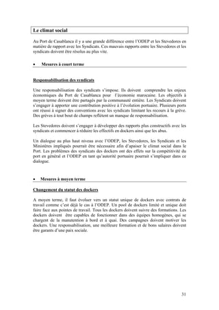 Le climat social

Au Port de Casablanca il y a une grande différence entre l’ODEP et les Stevedores en
matière de rapport avec les Syndicats. Ces mauvais rapports entre les Stevedores et les
syndicats doivent être résolus au plus vite.

•   Mesures à court terme


Responsabilisation des syndicats

Une responsabilisation des syndicats s’impose. Ils doivent comprendre les enjeux
économiques du Port de Casablanca pour l’économie marocaine. Les objectifs à
moyen terme doivent être partagés par la communauté entière. Les Syndicats doivent
s’engager à apporter une contribution positive à l’évolution portuaire. Plusieurs ports
ont réussi à signer des conventions avec les syndicats limitant les recours à la grève.
Des grèves à tout bout de champs reflètent un manque de responsabilisation.

Les Stevedores doivent s’engager à développer des rapports plus constructifs avec les
syndicats et commencer à réduire les effectifs en dockers ainsi que les abus.

Un dialogue au plus haut niveau avec l’ODEP, les Stevedores, les Syndicats et les
Ministères impliqués pourrait être nécessaire afin d’apaiser le climat social dans le
Port. Les problèmes des syndicats des dockers ont des effets sur la compétitivité du
port en général et l’ODEP en tant qu’autorité portuaire pourrait s’impliquer dans ce
dialogue.



•   Mesures à moyen terme

Changement du statut des dockers

A moyen terme, il faut évoluer vers un statut unique de dockers avec contrats de
travail comme c’est déjà le cas à l’ODEP. Un pool de dockers limité et unique doit
faire face aux pointes de travail. Tous les dockers doivent suivre des formations. Les
dockers doivent être capables de fonctionner dans des équipes homogènes, qui se
chargent de la manutention à bord et à quai. Des campagnes doivent motiver les
dockers. Une responsabilisation, une meilleure formation et de bons salaires doivent
être garants d’une paix sociale.




                                                                                    31
 
