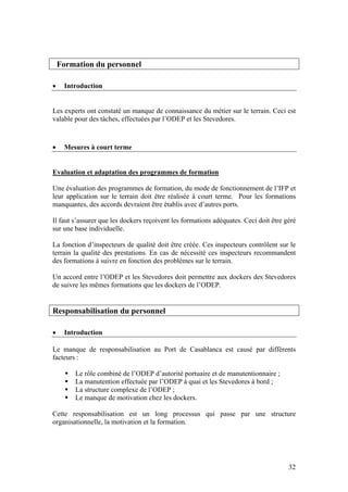 Formation du personnel

•    Introduction


Les experts ont constaté un manque de connaissance du métier sur le terrain. Ceci est
valable pour des tâches, effectuées par l’ODEP et les Stevedores.



•    Mesures à court terme


Evaluation et adaptation des programmes de formation

Une évaluation des programmes de formation, du mode de fonctionnement de l’IFP et
leur application sur le terrain doit être réalisée à court terme. Pour les formations
manquantes, des accords devraient être établis avec d’autres ports.

Il faut s’assurer que les dockers reçoivent les formations adéquates. Ceci doit être géré
sur une base individuelle.

La fonction d’inspecteurs de qualité doit être créée. Ces inspecteurs contrôlent sur le
terrain la qualité des prestations. En cas de nécessité ces inspecteurs recommandent
des formations à suivre en fonction des problèmes sur le terrain.

Un accord entre l’ODEP et les Stevedores doit permettre aux dockers des Stevedores
de suivre les mêmes formations que les dockers de l’ODEP.


Responsabilisation du personnel

•    Introduction

Le manque de responsabilisation au Port de Casablanca est causé par différents
facteurs :

        Le rôle combiné de l’ODEP d’autorité portuaire et de manutentionnaire ;
        La manutention effectuée par l’ODEP à quai et les Stevedores à bord ;
        La structure complexe de l’ODEP ;
        Le manque de motivation chez les dockers.

Cette responsabilisation est un long processus qui passe par une structure
organisationnelle, la motivation et la formation.




                                                                                      32
 