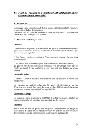 V.4 Pilier 2 : Réalisation d’investissements en infrastructures,
    superstructures et matériel


•   Introduction

Comme cela a déjà été mentionné, le facteur humain est fondamental afin d’améliorer
la compétitivité du Port de Casablanca.
Néanmoins il est nécessaire de poursuivre certains investissements en infrastructures,
en superstructures, en engins et en matériel.

•   Mesures à court et moyen terme

Les grues

Continuation du programme d’investissement des grues. Il faut réduire le nombre de
grues avec une capacité de levage insuffisante et étudier la capacité idéale de grue
pour chaque type de produit.

Il faut s’assurer que les accessoires et l’équipement sont adaptés à la capacité de
levage des grues.

Il faut investir dans un nombre de grues mobiles ( Gottwald, Liebherr, Fantuzzi ),
qui peuvent être utilisées sur tous les terminaux pour par exemple faire face aux
pointes de travail. Il faut également investir dans une grue flottante de grande
capacité.

Le matériel roulant

L’effort de l’ODEP en matière d’investissements dans des nouveaux élévateurs doit
être poursuivi.

Un inventaire du matériel roulant des Stevedores est nécessaire et un plan
d’investissement devrait être établi. Un grand nombre d’élévateurs utilisés sont en
mauvais état et ont un impact négatif sur la productivité.

Le matériel de levage

Un inventaire complet de ce matériel de l’ODEP et des Stevedore devrait être fait. Ce
matériel joue un rôle très important dans la productivité des équipes.

Le pesage

Afin d’éviter les files au pesage une analyse du fonctionnement du pesage est
indispensable. Il faut savoir si l’infrastructure doit être élaborée ou si les procédures
doivent être modernisées ou informatisées afin d’accélérer cette activité.




                                                                                      34
 