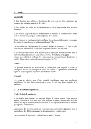 •   Le vrac

Les céréales

Il faut chercher une solution à l’extérieur du port pour les lots contaminés qui
bloquent une partie de la capacité des silos.

Il faut réaliser au plutôt les investissements en silos programmés pour terminal
minéralier.

Il faut étudier les possibilités de déchargement de minerais et charbon dans d’autres
ports et réserver les portiques au déchargement des céréales.

Il faut chercher un emplacement alternatif pour les navires qui déchargent ou chargent
des huiles, éventuellement en utilisant des Ducs d’Albe ;

La rénovation de l’équipement du terminal Sosipo est nécessaire. Il faut en plus
chercher une solution pour éviter le déchargement en direct par des silos.

Il faut trouver une solution afin d’éviter que les céréaliers doivent accoster pour le
prélèvement des échantillons. Une solution en rade devrait être développée.
Etudier la possibilité de renforcer les exigences envers les importateurs de céréales en
matière d’évacuation plus rapide des marchandises du Port.

Le sucre

On pourrait améliorer la productivité en déchargeant par magasin à l’aide de
convoyeurs au lieu de décharger en direct sur camion. La production pourrait être
triplée et le rechargement en camion pourrait être facilité.

L’engrais

Les grues et trémies sont d’une capacité insuffisante pour une production
satisfaisante. Le plan d’investissements en cours devrait sans doute remédier à ce
problème.

•   Les marchandises générales

L’acier, le bois, le papier, etc :

Il faut étudier des systèmes de stockage adaptés à chaque produit (tôles, paquets,
bobines, rouleaux de fil d’acier, bois scié, rouleaux de papier, pâte de bois, etc.) afin
d’éviter les dégâts à la marchandise constatés. Il faut également résoudre le désordre
qui règne sur les terminaux.

La poursuite des investissements en cours dans des équipements spécialisés pour la
manipulation des différentes catégories de marchandises est nécessaire.

La construction de « spreaders » adaptés aux produits s’impose.


                                                                                      35
 