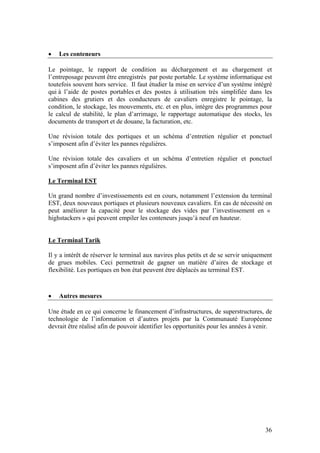 •   Les conteneurs

Le pointage, le rapport de condition au déchargement et au chargement et
l’entreposage peuvent être enregistrés par poste portable. Le système informatique est
toutefois souvent hors service. Il faut étudier la mise en service d’un système intégré
qui à l’aide de postes portables et des postes à utilisation très simplifiée dans les
cabines des grutiers et des conducteurs de cavaliers enregistre le pointage, la
condition, le stockage, les mouvements, etc. et en plus, intègre des programmes pour
le calcul de stabilité, le plan d’arrimage, le rapportage automatique des stocks, les
documents de transport et de douane, la facturation, etc.

Une révision totale des portiques et un schéma d’entretien régulier et ponctuel
s’imposent afin d’éviter les pannes régulières.

Une révision totale des cavaliers et un schéma d’entretien régulier et ponctuel
s’imposent afin d’éviter les pannes régulières.

Le Terminal EST

Un grand nombre d’investissements est en cours, notamment l’extension du terminal
EST, deux nouveaux portiques et plusieurs nouveaux cavaliers. En cas de nécessité on
peut améliorer la capacité pour le stockage des vides par l’investissement en «
highstackers » qui peuvent empiler les conteneurs jusqu’à neuf en hauteur.


Le Terminal Tarik

Il y a intérêt de réserver le terminal aux navires plus petits et de se servir uniquement
de grues mobiles. Ceci permettrait de gagner un matière d’aires de stockage et
flexibilité. Les portiques en bon état peuvent être déplacés au terminal EST.



•   Autres mesures

Une étude en ce qui concerne le financement d’infrastructures, de superstructures, de
technologie de l’information et d’autres projets par la Communauté Européenne
devrait être réalisé afin de pouvoir identifier les opportunités pour les années à venir.




                                                                                      36
 