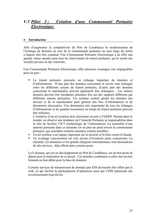 V.5 Pilier 3 :   Création d’une Communauté Portuaire
    Electronique


•   Introduction

Afin d’augmenter la compétitivité du Port de Casablanca la modernisation de
l’échange de données au sein de la communauté portuaire au sens large du terme
s’impose doit être continué. Une Communauté Portuaire Electronique a en effet une
grande valeur ajoutée pour tous les intervenants du transit portuaire, qu’ils soient des
sociétés privées ou des Autorités.

Une Communauté Portuaire Electronique offre plusieurs avantages non négligeables
pour un port :

       Le transit portuaire nécessite un échange important de données et
       d’informations. D’une part des données concernant le navire sont échangés
       entre les différents acteurs du transit portuaire, d’autre part des données
       concernant la marchandise doivent également être échangées. Les mêmes
       données doivent être introduites plusieurs fois sur des supports différents par
       différents acteurs portuaires. Un système central gérant les données des
       navires et de la marchandise peut générer des flux d’informations et de
       documents nécessaires. Une diminution très importante de tous les échanges
       d’informations et de grandes économies en temps de transit portuaire peuvent
       être réalisées.
       L’initiative d’un tel système doit clairement revenir à l’ODEP. Partout dans le
       monde, on observe une tendance où l’Autorité Portuaire se responsabilise dans
       le rôle de faciliter l’ICT (technologie de l’information). La neutralité d’une
       autorité portuaire dans ce domaine est en plus un atout envers la communauté
       portuaire, qui considère certaines données comme sensibles.
       Un tel système a un impact important sur la sécurité et la lutte contre la fraude.
       Un avantage concurrentiel est crée envers d’éventuels ports concurrents. La
       clientèle, les armateurs et les grands chargeurs internationaux sont demandeurs
       de tels services, déjà offerts dans certains ports.

    La E-douane, qui est en développement au Port de Casablanca, est un bon point de
    départ pour la réalisation de ce projet. Ces données combinées à celles des navires
    forment un bon début pour la base de données.

    Certains services de transmission de données par EDI devraentit être offert par le
    web, ce qui facilite la participations d’opérateurs pour qui l’EDI représente des
    investissements trop élevés.




                                                                                      37
 