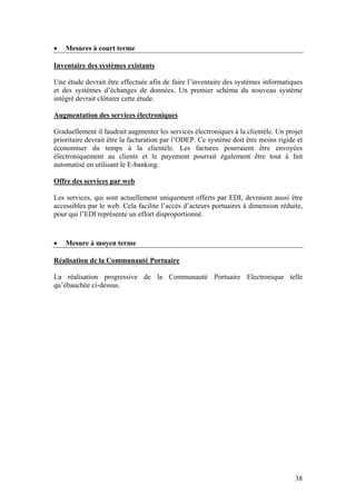 •   Mesures à court terme

Inventaire des systèmes existants

Une étude devrait être effectuée afin de faire l’inventaire des systèmes informatiques
et des systèmes d’échanges de données. Un premier schéma du nouveau système
intégré devrait clôturer cette étude.

Augmentation des services électroniques

Graduellement il faudrait augmenter les services électroniques à la clientèle. Un projet
prioritaire devrait être la facturation par l’ODEP. Ce système doit être moins rigide et
économiser du temps à la clientèle. Les factures pourraient être envoyées
électroniquement au clients et le payement pourrait également être tout à fait
automatisé en utilisant le E-banking.

Offre des services par web

Les services, qui sont actuellement uniquement offerts par EDI, devraient aussi être
accessibles par le web. Cela facilite l’accès d’acteurs portuaires à dimension réduite,
pour qui l’EDI représente un effort disproportionné.



•   Mesure à moyen terme

Réalisation de la Communauté Portuaire

La réalisation progressive de la Communauté Portuaire Electronique telle
qu’ébauchée ci-dessus.




                                                                                     38
 