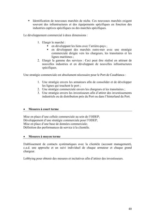Identification de nouveaux marchés de niche. Ces nouveaux marchés exigent
       souvent des infrastructures et des équipements spécifiques en fonction des
       industries captives spécifiques ou des marchés spécifiques.

Le développement commercial à deux dimensions :

           1. Elargir le marché :
                      en développant les liens avec l’arrière-pays ;
                      en développant des marchés outre-mer avec une stratégie
                      commerciale dirigée vers les chargeurs, les transitaires et les
                      lignes maritimes ;
           2. Elargir la gamme des services : Ceci peut être réalisé en attirant de
              nouvelles industries et en développant de nouvelles infrastructures
              spécifiques.

Une stratégie commerciale est absolument nécessaire pour le Port de Casablanca :

           1. Une stratégie envers les armateurs afin de consolider et de développer
              les lignes qui touchent le port ;
           2. Une stratégie commerciale envers les chargeurs et les transitaires ;
           3. Une stratégie envers les investisseurs afin d’attirer des investissements
              industriels ou de distribution près du Port ou dans l’hinterland du Port.



•   Mesures à court terme

Mise en place d’une cellule commerciale au sein de l’ODEP;
Développement d’une stratégie commerciale pour l’ODEP;
Mise en place d’une base de données commerciale;
Définition des performances de service à la clientèle.

•   Mesures à moyen terme

Etablissement de contacts systématiques avec la clientèle (account management),
c.a.d. une approche et un suivi individuel de chaque armateur et chaque grand
chargeur.

Lobbying pour obtenir des mesures et incitatives afin d’attirer des investisseurs.




                                                                                     40
 