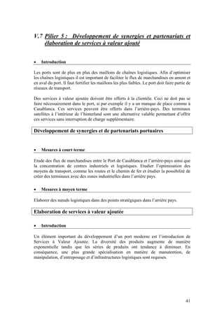 V.7 Pilier 5 : Développement de synergies et partenariats et
    élaboration de services à valeur ajouté


•   Introduction

Les ports sont de plus en plus des maillons de chaînes logistiques. Afin d’optimiser
les chaînes logistiques il est important de faciliter le flux de marchandises en amont et
en aval du port. Il faut fortifier les maillons les plus faibles. Le port doit faire partie de
réseaux de transport.

Des services à valeur ajoutée doivent être offerts à la clientèle. Ceci ne doit pas se
faire nécessairement dans le port, si par exemple il y a un manque de place comme à
Casablanca. Ces services peuvent être offerts dans l’arrière-pays. Des terminaux
satellites à l’intérieur de l’hinterland sont une alternative valable permettant d’offrir
ces services sans interruption de charge supplémentaire.

Développement de synergies et de partenariats portuaires


•   Mesures à court terme

Etude des flux de marchandises entre le Port de Casablanca et l’arrière-pays ainsi que
la concentration de centres industriels et logistiques. Etudier l’optimisation des
moyens de transport, comme les routes et le chemin de fer et étudier la possibilité de
créer des terminaux avec des zones industrielles dans l’arrière pays.

•   Mesures à moyen terme

Elaborer des nœuds logistiques dans des points stratégiques dans l’arrière pays.

Elaboration de services à valeur ajoutée

•   Introduction

Un élément important du développement d’un port moderne est l’introduction de
Services à Valeur Ajoutée. La diversité des produits augmente de manière
exponentielle tandis que les séries de produits ont tendance à diminuer. En
conséquence, une plus grande spécialisation en matière de manutention, de
manipulation, d’entreposage et d’infrastructures logistiques sont requises.




                                                                                           41
 