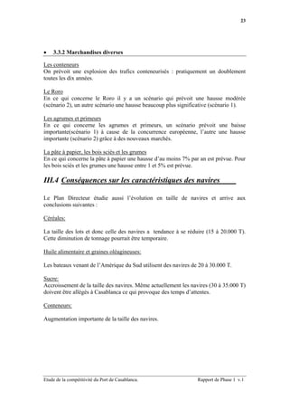 23




•   3.3.2 Marchandises diverses

Les conteneurs
On prévoit une explosion des trafics conteneurisés : pratiquement un doublement
toutes les dix années.

Le Roro
En ce qui concerne le Roro il y a un scénario qui prévoit une hausse modérée
(scénario 2), un autre scénario une hausse beaucoup plus significative (scénario 1).

Les agrumes et primeurs
En ce qui concerne les agrumes et primeurs, un scénario prévoit une baisse
importante(scénario 1) à cause de la concurrence européenne, l’autre une hausse
importante (scénario 2) grâce à des nouveaux marchés.

La pâte à papier, les bois sciés et les grumes
En ce qui concerne la pâte à papier une hausse d’au moins 7% par an est prévue. Pour
les bois sciés et les grumes une hausse entre 1 et 5% est prévue.

III.4 Conséquences sur les caractéristiques des navires

Le Plan Directeur étudie aussi l’évolution en taille de navires et arrive aux
conclusions suivantes :

Céréales:

La taille des lots et donc celle des navires a tendance à se réduire (15 à 20.000 T).
Cette diminution de tonnage pourrait être temporaire.

Huile alimentaire et graines oléagineuses:

Les bateaux venant de l’Amérique du Sud utilisent des navires de 20 à 30.000 T.

Sucre:
Accroissement de la taille des navires. Même actuellement les navires (30 à 35.000 T)
doivent être allégés à Casablanca ce qui provoque des temps d’attentes.

Conteneurs:

Augmentation importante de la taille des navires.




Etude de la compétitivité du Port de Casablanca.                Rapport de Phase 1 v.1
 