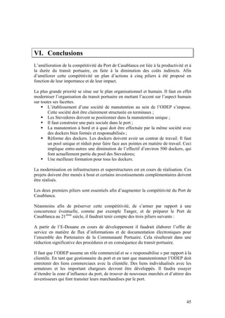 VI. Conclusions
L’amélioration de la compétitivité du Port de Casablanca est liée à la productivité et à
la durée du transit portuaire, en faite à la diminution des coûts indirects. Afin
d’améliorer cette compétitivité un plan d’actions à cinq piliers à été proposé en
fonction de leur importance et de leur impact.

La plus grande priorité se situe sur le plan organisationnel et humain. Il faut en effet
moderniser l’organisation du transit portuaire en mettant l’accent sur l’aspect humain
sur toutes ses facettes.
        L’établissement d’une société de manutention au sein de l’ODEP s’impose.
        Cette société doit être clairement structurée en terminaux ;
        Les Stevedores doivent se positionner dans la manutention unique ;
        Il faut construire une paix sociale dans le port ;
        La manutention à bord et à quai doit être effectuée par la même société avec
        des dockers bien formés et responsabilisés ;
        Réforme des dockers. Les dockers doivent avoir un contrat de travail. Il faut
        un pool unique et réduit pour faire face aux pointes en matière de travail. Ceci
        implique entre-autres une diminution de l’effectif d’environ 500 dockers, qui
        font actuellement partie du pool des Stevedores;
        Une meilleure formation pour tous les dockers.

La modernisation en infrastructures et superstructures est en cours de réalisation. Ces
projets doivent être menés à bout et certains investissements complémentaires doivent
être réalisés.

Les deux premiers piliers sont essentiels afin d’augmenter la compétitivité du Port de
Casablanca.

Néanmoins afin de préserver cette compétitivité, de s’armer par rapport à une
concurrence éventuelle, comme par exemple Tanger, et de préparer le Port de
Casablanca au 21ième siècle, il faudrait tenir compte des trois piliers suivants :

A partir de l’E-Douane en cours de développement il faudrait élaborer l’offre de
service en matière de flux d’informations et de documentation électroniques pour
l’ensemble des Partenaires de la Communauté Portuaire. Cela résulterait dans une
réduction significative des procédures et en conséquence du transit portuaire.

Il faut que l’ODEP assume un rôle commercial et se « responsabilise » par rapport à la
clientèle. En tant que gestionnaire du port et en tant que manutentionner l’ODEP doit
entretenir des liens commerciaux avec la clientèle. Des liens individualisés avec les
armateurs et les important chargeurs devront être développés. Il faudra essayer
d’étendre la zone d’influence du port, de trouver de nouveaux marchés et d’attirer des
investisseurs qui font transiter leurs marchandises par le port.




                                                                                     45
 