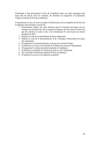 Finalement il faut positionner le Port de Casablanca dans un cadre logistique plus
large afin de mieux servir la clientèle, de diminuer la congestion et d’optimiser
l’espace restreint du Port de Casablanca.

Concrètement la mise en œuvre du plan d’amélioration de la compétitivité du Port de
Casablanca doit permettre à terme de :
    1. Pratiquement réduire les coûts indirects pour la clientèle provoqués par les
       manques de productivité, par le manque d’équipes, par des arrêts de travail et
       par des attentes en rade à zéro. Ceci diminuerait le coût moyen du transit
       portuaire de 40%.
    2. Réduire le coût de la manutention de façon importante.
    3. Réduire le coût de la documentation et de l’échange d’information de façon
       très importante.
    4. D’augmenter la sécurité portuaire, ainsi que les recettes fiscales.
    5. D’améliorer le service à la clientèle et d’obtenir des retours d’information.
    6. D’augmenter le volume du transit portuaire à Casablanca.
    7. D’améliore la mobilité à l’intérieur du port et vers l’hinterland.
    8. De consolider l’hinterland captif du Port de Casablanca.
    9. D’améliore le service à la clientèle en général.




                                                                                  46
 