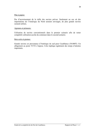 24




Pâte à papier:

Pas d’accroissement de la taille des navires prévue. Seulement au cas où des
importations de l’Amérique du Nord seraient envisagés, de plus grands navires
seraient utilisés.

Agrumes et primeurs:

Utilisation de navires conventionnels dans le premier scénario afin de rester
compétitif, utilisation accrûe du conteneur dans le second scénario.

Bois sciés et grumes:

Grands navires en provenance d’Amérique du sud pour Casablanca (30.000T). Un
allègement au poste T3/T4 s’impose. Cela implique également des temps d’attentes
importants.




Etude de la compétitivité du Port de Casablanca.             Rapport de Phase 1 v.1
 