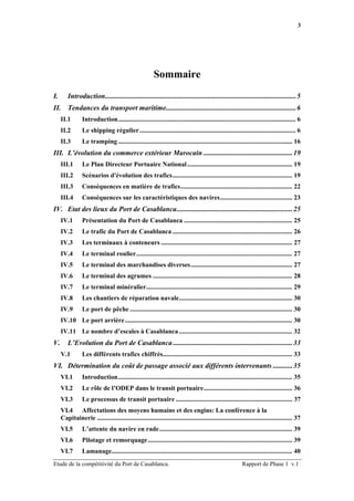 3




                                                         Sommaire
I.       Introduction...........................................................................................................5
II. Tendances du transport maritime.........................................................................6
     II.1        Introduction............................................................................................................ 6
     II.2        Le shipping régulier ............................................................................................... 6
     II.3        Le tramping .......................................................................................................... 16
III. L’évolution du commerce extérieur Marocain ..................................................19
     III.1       Le Plan Directeur Portuaire National ................................................................ 19
     III.2       Scénarios d'évolution des trafics......................................................................... 19
     III.3       Conséquences en matière de trafics.................................................................... 22
     III.4       Conséquences sur les caractéristiques des navires............................................ 23
IV. Etat des lieux du Port de Casablanca.................................................................25
     IV.1        Présentation du Port de Casablanca .................................................................. 25
     IV.2        Le trafic du Port de Casablanca ......................................................................... 26
     IV.3        Les terminaux à conteneurs ................................................................................ 27
     IV.4        Le terminal roulier............................................................................................... 27
     IV.5        Le terminal des marchandises diverses.............................................................. 27
     IV.6        Le terminal des agrumes ..................................................................................... 28
     IV.7        Le terminal minéralier......................................................................................... 29
     IV.8        Les chantiers de réparation navale..................................................................... 30
     IV.9        Le port de pêche ................................................................................................... 30
     IV.10 Le port arrière...................................................................................................... 30
     IV.11 Le nombre d’escales à Casablanca ..................................................................... 32
V.       L’Evolution du Port de Casablanca ...................................................................33
     V.1         Les différents trafics chiffrés............................................................................... 33
VI. Détermination du coût de passage associé aux différents intervenants ...........35
     VI.1        Introduction.......................................................................................................... 35
     VI.2        Le rôle de l’ODEP dans le transit portuaire...................................................... 36
     VI.3        Le processus de transit portuaire ....................................................................... 37
     VI.4 Affectations des moyens humains et des engins: La conférence à la
     Capitainerie ....................................................................................................................... 37
     VI.5        L’attente du navire en rade................................................................................. 39
     VI.6        Pilotage et remorquage ........................................................................................ 39
     VI.7        Lamanage.............................................................................................................. 40
Etude de la compétitivité du Port de Casablanca.                                                           Rapport de Phase 1 v.1
 