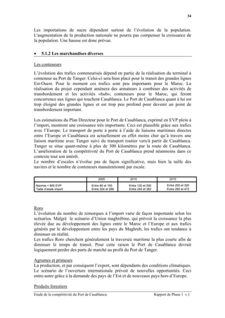 34


Les importations de sucre dépendent surtout de l’évolution de la population.
L'augmentation de la production nationale ne pourra pas compenser la croissance de
la population. Une hausse est donc prévue.

•       5.1.2 Les marchandises diverses

Les conteneurs
L’évolution des trafics conteneurisés dépend en partie de la réalisation du terminal à
conteneur au Port de Tanger. Celui-ci sera bien placé pour le transit des grandes lignes
Est-Ouest. Pour le moment ces trafics sont peu importants pour le Maroc. La
réalisation du projet cependant amènera des armateurs à combiner des activités de
transbordement et les activités «hub», conteneurs pour le Maroc, qui feront
concurrence aux lignes qui touchent Casablanca. Le Port de Casablanca quant à lui est
trop éloigné des grandes lignes et est trop peu profond pour devenir un point de
transbordement important.

Les estimations du Plan Directeur pour le Port de Casablanca, exprimé en EVP plein à
l’import, montrent une croissance très importante. Ceci est plausible grâce aux trafics
avec l’Europe. Le transport de porte à porte à l’aide de liaisons maritimes directes
entre l’Europe et Casablanca est actuellement en effet moins cher qu’à travers une
liaison maritime avec Tanger suivi du transport routier vers/à partir de Casablanca.
Tanger se situe quant-même à plus de 300 kilomètres par la route de Casablanca.
L’amélioration de la compétitivité du Port de Casablanca prend néanmoins dans ce
contexte tout son intérêt.
Le nombre d’escales n’évolue pas de façon significative, mais bien la taille des
navires et le nombre de conteneurs manutentionné par escale.

                                         2005           2010                        2015

    Navires < 800 EVP                Entre 80 et 100    Entre 120 et 200           Entre 200 et 320
    Taille d’esale import            Entre 204 et 288   Entre 244 et 382           Entre 280 et 472




Roro
L’évolution du nombre de remorques à l’import varie de façon importante selon les
scénarios. Malgré le scénario d’Union maghrébine, qui prévoit la croissance la plus
élevée due au développement des lignes entre le Maroc et l’Europe et aux trafics
générés par le développement entre les pays du Maghreb, les trafics ont tendance à
diminuer en réalité.
Les trafics Roro cherchent généralement la traversée maritime la plus courte afin de
diminuer le temps de transit. Pour cette raison le Port de Casablanca devrait
logiquement perdre des parts de marché au profit du Port de Tanger.

Agrumes et primeurs
La production, et par conséquent l’export, sont dépendants des conditions climatiques.
Le scénario de l’ouverture internationale prévoit de nouvelles opportunités. Ceci
entre-autre grâce à la demande des pays de l’Est et de nouveaux pays hors d’Europe.

Produits forestiers
Etude de la compétitivité du Port de Casablanca.                           Rapport de Phase 1 v.1
 