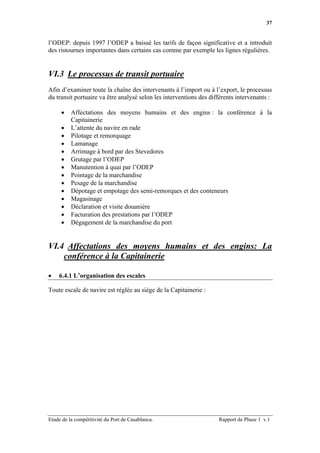 37


l’ODEP: depuis 1997 l’ODEP a baissé les tarifs de façon significative et a introduit
des ristournes importantes dans certains cas comme par exemple les lignes régulières.


VI.3 Le processus de transit portuaire
Afin d’examiner toute la chaîne des intervenants à l’import ou à l’export, le processus
du transit portuaire va être analysé selon les interventions des différents intervenants :

     •    Affectations des moyens humains et des engins : la conférence à la
          Capitainerie
     •    L’attente du navire en rade
     •    Pilotage et remorquage
     •    Lamanage
     •    Arrimage à bord par des Stevedores
     •    Grutage par l’ODEP
     •    Manutention à quai par l’ODEP
     •    Pointage de la marchandise
     •    Pesage de la marchandise
     •    Dépotage et empotage des semi-remorques et des conteneurs
     •    Magasinage
     •    Déclaration et visite douanière
     •    Facturation des prestations par l’ODEP
     •    Dégagement de la marchandise du port


VI.4 Affectations des moyens humains et des engins: La
    conférence à la Capitainerie

•   6.4.1 L’organisation des escales

Toute escale de navire est réglée au siège de la Capitainerie :




Etude de la compétitivité du Port de Casablanca.                    Rapport de Phase 1 v.1
 
