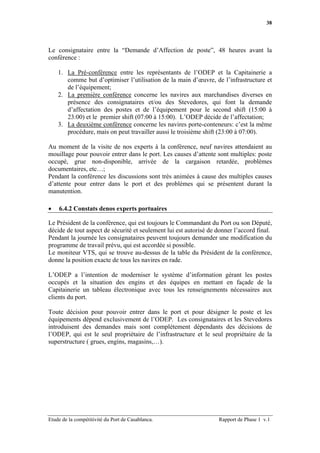 38




Le consignataire entre la “Demande d’Affection de poste”, 48 heures avant la
conférence :

    1. La Pré-conférence entre les représentants de l’ODEP et la Capitainerie a
       comme but d’optimiser l’utilisation de la main d’œuvre, de l’infrastructure et
       de l’équipement;
    2. La première conférence concerne les navires aux marchandises diverses en
       présence des consignataires et/ou des Stevedores, qui font la demande
       d’affectation des postes et de l’équipement pour le second shift (15:00 à
       23:00) et le premier shift (07:00 à 15:00). L’ODEP décide de l’affectation;
    3. La deuxième conférence concerne les navires porte-conteneurs: c’est la même
       procédure, mais on peut travailler aussi le troisième shift (23:00 à 07:00).

Au moment de la visite de nos experts à la conférence, neuf navires attendaient au
mouillage pour pouvoir entrer dans le port. Les causes d’attente sont multiples: poste
occupé, grue non-disponible, arrivée de la cargaison retardée, problèmes
documentaires, etc…;
Pendant la conférence les discussions sont très animées à cause des multiples causes
d’attente pour entrer dans le port et des problèmes qui se présentent durant la
manutention.

•   6.4.2 Constats denos experts portuaires

Le Président de la conférence, qui est toujours le Commandant du Port ou son Député,
décide de tout aspect de sécurité et seulement lui est autorisé de donner l’accord final.
Pendant la journée les consignataires peuvent toujours demander une modification du
programme de travail prévu, qui est accordée si possible.
Le moniteur VTS, qui se trouve au-dessus de la table du Président de la conférence,
donne la position exacte de tous les navires en rade.

L’ODEP a l’intention de moderniser le système d’information gérant les postes
occupés et la situation des engins et des équipes en mettant en façade de la
Capitainerie un tableau électronique avec tous les renseignements nécessaires aux
clients du port.

Toute décision pour pouvoir entrer dans le port et pour désigner le poste et les
équipements dépend exclusivement de l’ODEP. Les consignataires et les Stevedores
introduisent des demandes mais sont complètement dépendants des décisions de
l’ODEP, qui est le seul propriétaire de l’infrastructure et le seul propriétaire de la
superstructure ( grues, engins, magasins,…).




Etude de la compétitivité du Port de Casablanca.                   Rapport de Phase 1 v.1
 