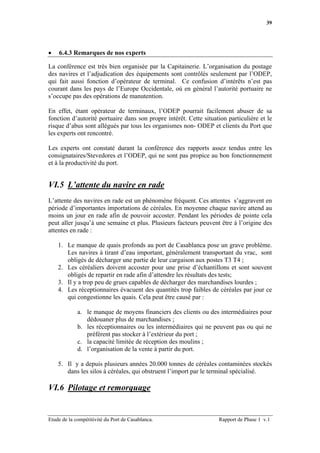 39




•   6.4.3 Remarques de nos experts

La conférence est très bien organisée par la Capitainerie. L’organisation du postage
des navires et l’adjudication des équipements sont contrôlés seulement par l’ODEP,
qui fait aussi fonction d’opérateur de terminal. Ce confusion d’intérêts n’est pas
courant dans les pays de l’Europe Occidentale, où en général l’autorité portuaire ne
s’occupe pas des opérations de manutention.

En effet, étant opérateur de terminaux, l’ODEP pourrait facilement abuser de sa
fonction d’autorité portuaire dans son propre intérêt. Cette situation particulière et le
risque d’abus sont allégués par tous les organismes non- ODEP et clients du Port que
les experts ont rencontré.

Les experts ont constaté durant la conférence des rapports assez tendus entre les
consignataires/Stevedores et l’ODEP, qui ne sont pas propice au bon fonctionnement
et à la productivité du port.


VI.5 L’attente du navire en rade
L’attente des navires en rade est un phénomène fréquent. Ces attentes s’aggravent en
période d’importantes importations de céréales. En moyenne chaque navire attend au
moins un jour en rade afin de pouvoir accoster. Pendant les périodes de pointe cela
peut aller jusqu’à une semaine et plus. Plusieurs facteurs peuvent être à l’origine des
attentes en rade :

    1. Le manque de quais profonds au port de Casablanca pose un grave problème.
       Les navires à tirant d’eau important, généralement transportant du vrac, sont
       obligés de décharger une partie de leur cargaison aux postes T3 T4 ;
    2. Les céréaliers doivent accoster pour une prise d’échantillons et sont souvent
       obligés de repartir en rade afin d’attendre les résultats des tests;
    3. Il y a trop peu de grues capables de décharger des marchandises lourdes ;
    4. Les réceptionnaires évacuent des quantités trop faibles de céréales par jour ce
       qui congestionne les quais. Cela peut être causé par :

             a. le manque de moyens financiers des clients ou des intermédiaires pour
                dédouaner plus de marchandises ;
             b. les réceptionnaires ou les intermédiaires qui ne peuvent pas ou qui ne
                préfèrent pas stocker à l’extérieur du port ;
             c. la capacité limitée de réception des moulins ;
             d. l’organisation de la vente à partir du port.

    5. Il y a depuis plusieurs années 20.000 tonnes de céréales contaminées stockés
       dans les silos à céréales, qui obstruent l’import par le terminal spécialisé.

VI.6 Pilotage et remorquage


Etude de la compétitivité du Port de Casablanca.                   Rapport de Phase 1 v.1
 
