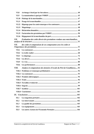 4


   VI.8       Arrimage à bord par les Stevedores ................................................................... 40
   VI.9       La manutention à quai par l’ODEP ................................................................... 43
   VI.10 Pointage de la marchandise................................................................................. 47
   VI.11 Pesage de la marchandise .................................................................................... 47
   VI.12 Dépotage pour les semi-remorque et les conteneurs ......................................... 48
   VI.13 Magasinage ........................................................................................................... 48
   VI.14 Déclaration douanière.......................................................................................... 48
   VI.15 Facturation des prestations par l’ODEP............................................................ 50
   VI.16 Dégagement de la marchandise du port............................................................. 50
VII.     Evaluation des coûts directs des prestations rendues aux marchandises,
analyse de la structure ................................................................................................51
VII.     des coûts et comparaison de ses composantes avec les coûts et
l’importance des prestations. ......................................................................................51
   VII.1      Les conteneurs ...................................................................................................... 51
   VII.2      Le trafic roulier .................................................................................................... 68
   VII.3      Le dépotage........................................................................................................... 72
   VII.4      Les divers .............................................................................................................. 74
   VII.5      Le vrac................................................................................................................... 80
   VII.6      Les performances ................................................................................................. 88
VIII.         Analyse et comparaison des données d’escale du Port de Casablanca.....92
   VIII.1 Problèmes et remarques préliminaires .............................................................. 92
   VIII.2 Les conteneurs ...................................................................................................... 93
   VIII.3 Produits sidérurgiques......................................................................................... 94
   VIII.4 Fruits ..................................................................................................................... 96
   VIII.5 Ferrailles et minerais ........................................................................................... 97
   VIII.6 Engrais .................................................................................................................. 99
   VIII.7 Synthèse .............................................................................................................. 101
   VIII.8 Conclusions ......................................................................................................... 101
IX. Conclusions .......................................................................................................101
   IX.1       La congestion portuaire..................................................................................... 102
   IX.2       Les intervenants ................................................................................................. 102
   IX.3       La qualité des prestations.................................................................................. 103
   IX.4       Les équipements ................................................................................................. 103
   IX.5       Les autres Acteurs de l’Economie Portuaire ................................................... 104




Etude de la compétitivité du Port de Casablanca.                                                         Rapport de Phase 1 v.1
 