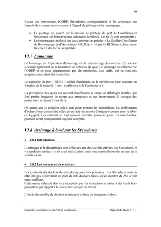 40


Aucun des intervenants (ODEP, Stevedores, consignataires) ni les armateurs ont
formulé de critiques ou remarques à l’égard du pilotage et du remorquage :

    •   Le pilotage est assuré par la station de pilotage du port de Casablanca et
        fonctionne très bien avec une quinzaine de pilotes. Les tarifs sont compétitifs ;
    •   Le remorquage, exploité par deux entreprises privées « La Société Cherifienne
        de Remorquage et d’Assistance- S.C.R.A. » et par « Off Shore », fonctionne
        très bien à des tarifs compétitifs.

VI.7 Lamanage
Le lamanage est l’opération d’amarrage et de désamarrage des navires. Ce service
s’occupe également de la fourniture de défenses de quai. Le lamanage est effectué par
l’ODEP et ne pose apparemment pas de problèmes. Les tarifs, qui ne sont pas
exagérés pourraient être simplifiés.

Le capitaine du port ( ODEP ) décide finalement de la permission pour accoster en
fonction de la sécurité. ( voir : conférence à la Capitainerie )

La profondeur des quais est souvent insuffisante et cause de déhalages inutiles, qui
font perdre beaucoup de temps aux armateurs et aux intervenants. Il manque des
postes avec un tirant d’eau élevé.

On attend que le céréalier soit à quai pour prendre les échantillons. Le prélèvement
d’échantillons devrait être effectué en rade ou au port d’origine (comme pour le tabac
en Egypte). Les résultats se font souvent attendre plusieurs jours. La marchandise
pourtant serait pratiquement toujours acceptée.


VI.8 Arrimage à bord par les Stevedores

•   6.8.1 Introduction

L’arrimage et le désarrimage sont effectués par des sociétés privées, les Stevedores. Il
y a quelques années il y en avait une dizaine, mais une consolidation du secteur les a
réduites à six.

•   6.8.2 Les dockers et les syndicats

Les syndicats des dockers du stevedoring sont très puissants. Les Stevedores sont en
effet obligés d’entretenir un pool de 800 dockers tandis qu’un nombre de 250 à 300
serait suffisant.
Cette masse salariale doit être récupérée par les stevedores et mène à des tarifs hors
proportion par rapport à la valeur intrinsèque du travail.

L’excès du nombre de dockers se trouve à la base de beaucoup d’abus :



Etude de la compétitivité du Port de Casablanca.                   Rapport de Phase 1 v.1
 