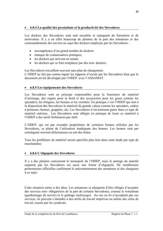 42




•   6.8.4 La qualité des prestations et la productivité des Stevedores

Les dockers des Stevedores sont mal encadrés et manquent de formation et de
motivation. Il y a en effet beaucoup de plaintes de la part des armateurs et des
commandements des navires au sujet des dockers employés par les Stevedores :

    •   incompétence d’un grand nombre de dockers
    •   manque de connaissances pratiques;
    •   les dockers qui arrivent en retard;
    •   les dockers qui se font remplacer par des non- dockers.

Les Stevedores travaillent souvent sans plan de chargement.
L’ODEP ne fait pas contre-signer les rapports d’escale par les Stevedores bien que le
document ait été développé par l’ODEP avec l’ASSAMAT.

•   6.8.5 Les équipements des Stevedores

Les Stevedores sont en principe responsables pour la fourniture du matériel
d’arrimage, des engins pour le bord et des accessoires pour les grues comme les
spreaders, les élingues, les bennes et les crochets. En pratique c’est l’ODEP qui met à
la disposition des Stevedores le matériel de grande valeur comme les spreaders, cadres
à primeurs, bennes, grappins, etc. Les Stevedores n’investissent guère dans ce type de
matériel onéreux. Les Stevedores sont obligés en pratique de louer ce matériel à
l’ODEP à des tarifs forfaitaires par shift.

L’ODEP, qui est par exemple propriétaire de certaines bennes utilisées par les
Stevedores, se plaint de l’utilisation inadéquate des bennes. Les bennes sont par
conséquent souvent défectueuses ou ont des fuites.

Tous les problèmes de matériel seront spécifiés plus loin dans cette étude par type de
marchandise.

•   6.8.6 L’oligopole des Stevedores

Il y a des plaintes concernant le monopole de l’ODEP, mais le partage du marché
organisé par les Stevedores est aussi une forme d’oligopole. De nombreuses
protestations officielles confirment le mécontentement des armateurs et des chargeurs
à ce sujet.



Cette situation mène à des abus. Les armateurs se plaignent d’être obligés d’accepter
des services non- obligatoires de la part de certains Stevedores, comme le watchman
(gardiennage du navire) et le garbage (nettoyage). Au cas ou ils n’acceptent pas ces
services, ils peuvent s’attendre à des arrêts de travail imprévus ou même des refus de
travail, causés par les syndicats.


Etude de la compétitivité du Port de Casablanca.                  Rapport de Phase 1 v.1
 